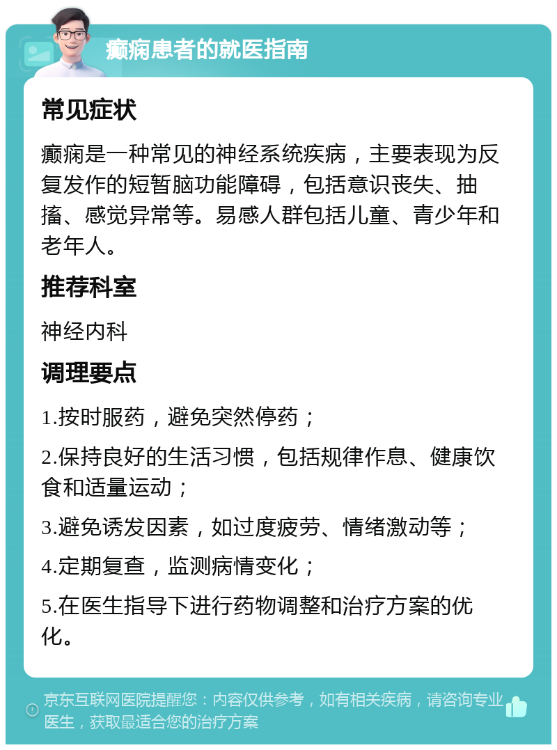 癫痫患者的就医指南 常见症状 癫痫是一种常见的神经系统疾病，主要表现为反复发作的短暂脑功能障碍，包括意识丧失、抽搐、感觉异常等。易感人群包括儿童、青少年和老年人。 推荐科室 神经内科 调理要点 1.按时服药，避免突然停药； 2.保持良好的生活习惯，包括规律作息、健康饮食和适量运动； 3.避免诱发因素，如过度疲劳、情绪激动等； 4.定期复查，监测病情变化； 5.在医生指导下进行药物调整和治疗方案的优化。