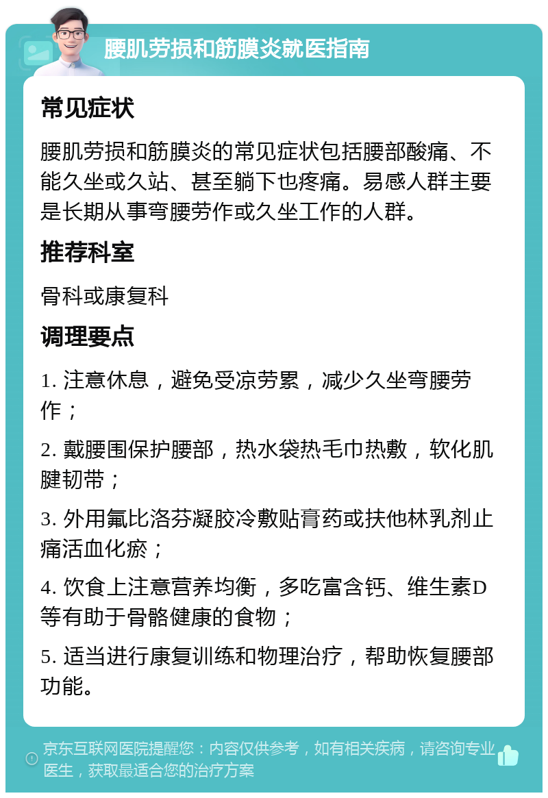 腰肌劳损和筋膜炎就医指南 常见症状 腰肌劳损和筋膜炎的常见症状包括腰部酸痛、不能久坐或久站、甚至躺下也疼痛。易感人群主要是长期从事弯腰劳作或久坐工作的人群。 推荐科室 骨科或康复科 调理要点 1. 注意休息，避免受凉劳累，减少久坐弯腰劳作； 2. 戴腰围保护腰部，热水袋热毛巾热敷，软化肌腱韧带； 3. 外用氟比洛芬凝胶冷敷贴膏药或扶他林乳剂止痛活血化瘀； 4. 饮食上注意营养均衡，多吃富含钙、维生素D等有助于骨骼健康的食物； 5. 适当进行康复训练和物理治疗，帮助恢复腰部功能。