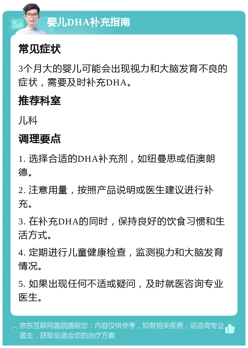 婴儿DHA补充指南 常见症状 3个月大的婴儿可能会出现视力和大脑发育不良的症状，需要及时补充DHA。 推荐科室 儿科 调理要点 1. 选择合适的DHA补充剂，如纽曼思或佰澳朗德。 2. 注意用量，按照产品说明或医生建议进行补充。 3. 在补充DHA的同时，保持良好的饮食习惯和生活方式。 4. 定期进行儿童健康检查，监测视力和大脑发育情况。 5. 如果出现任何不适或疑问，及时就医咨询专业医生。