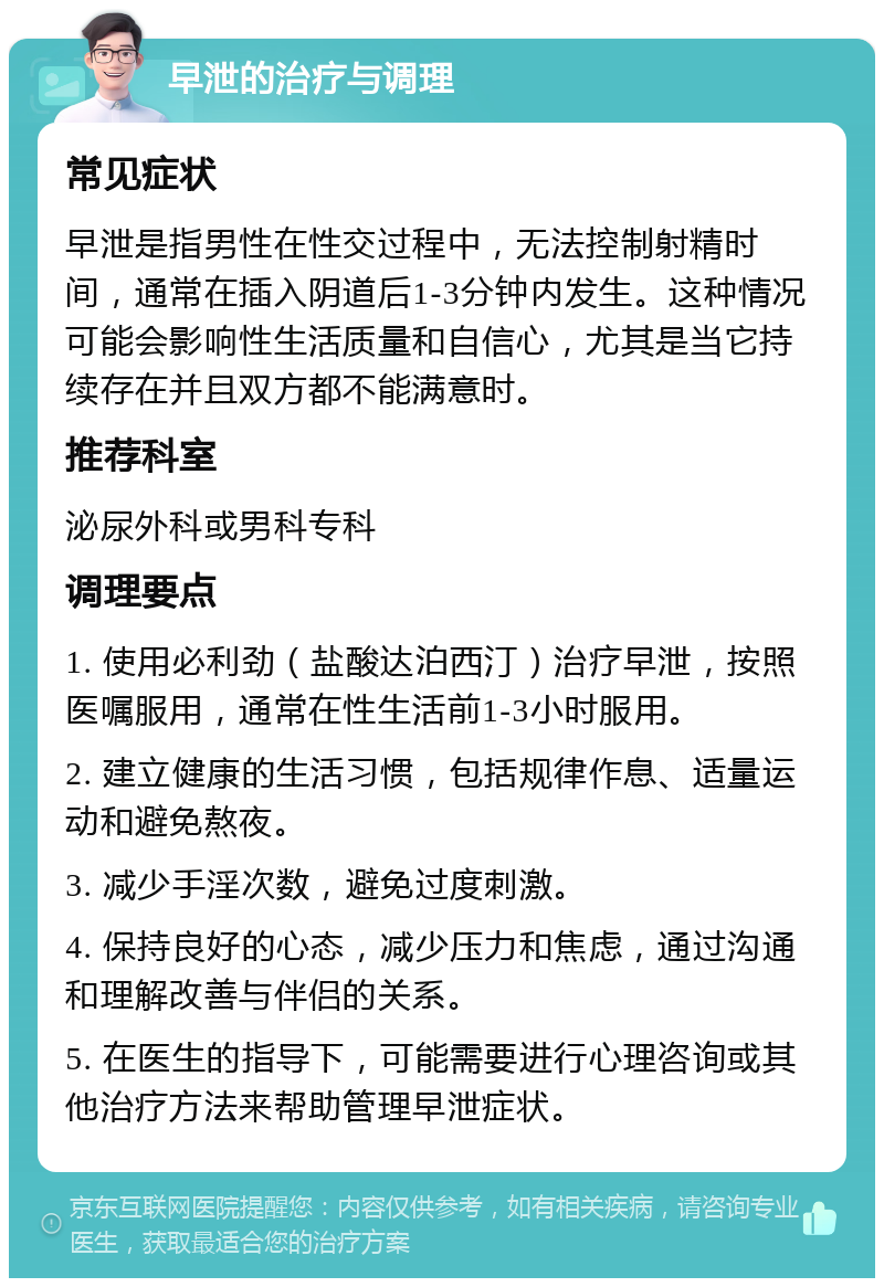 早泄的治疗与调理 常见症状 早泄是指男性在性交过程中，无法控制射精时间，通常在插入阴道后1-3分钟内发生。这种情况可能会影响性生活质量和自信心，尤其是当它持续存在并且双方都不能满意时。 推荐科室 泌尿外科或男科专科 调理要点 1. 使用必利劲（盐酸达泊西汀）治疗早泄，按照医嘱服用，通常在性生活前1-3小时服用。 2. 建立健康的生活习惯，包括规律作息、适量运动和避免熬夜。 3. 减少手淫次数，避免过度刺激。 4. 保持良好的心态，减少压力和焦虑，通过沟通和理解改善与伴侣的关系。 5. 在医生的指导下，可能需要进行心理咨询或其他治疗方法来帮助管理早泄症状。