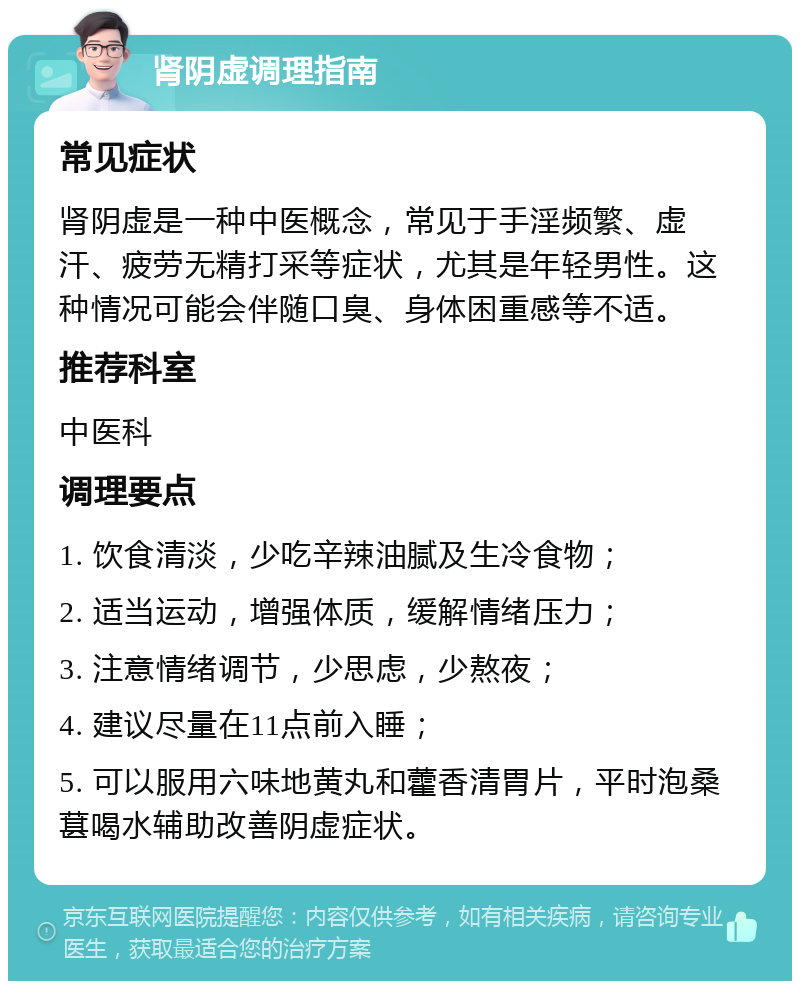 肾阴虚调理指南 常见症状 肾阴虚是一种中医概念，常见于手淫频繁、虚汗、疲劳无精打采等症状，尤其是年轻男性。这种情况可能会伴随口臭、身体困重感等不适。 推荐科室 中医科 调理要点 1. 饮食清淡，少吃辛辣油腻及生冷食物； 2. 适当运动，增强体质，缓解情绪压力； 3. 注意情绪调节，少思虑，少熬夜； 4. 建议尽量在11点前入睡； 5. 可以服用六味地黄丸和藿香清胃片，平时泡桑葚喝水辅助改善阴虚症状。