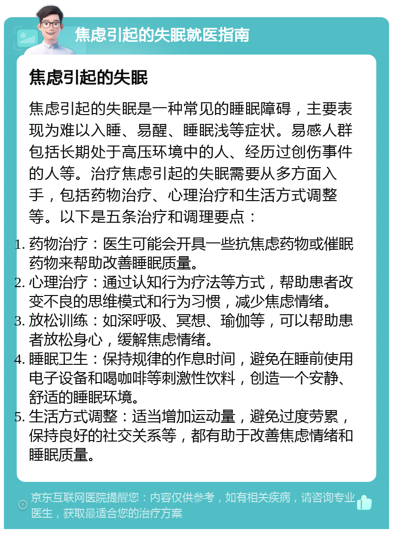 焦虑引起的失眠就医指南 焦虑引起的失眠 焦虑引起的失眠是一种常见的睡眠障碍，主要表现为难以入睡、易醒、睡眠浅等症状。易感人群包括长期处于高压环境中的人、经历过创伤事件的人等。治疗焦虑引起的失眠需要从多方面入手，包括药物治疗、心理治疗和生活方式调整等。以下是五条治疗和调理要点： 药物治疗：医生可能会开具一些抗焦虑药物或催眠药物来帮助改善睡眠质量。 心理治疗：通过认知行为疗法等方式，帮助患者改变不良的思维模式和行为习惯，减少焦虑情绪。 放松训练：如深呼吸、冥想、瑜伽等，可以帮助患者放松身心，缓解焦虑情绪。 睡眠卫生：保持规律的作息时间，避免在睡前使用电子设备和喝咖啡等刺激性饮料，创造一个安静、舒适的睡眠环境。 生活方式调整：适当增加运动量，避免过度劳累，保持良好的社交关系等，都有助于改善焦虑情绪和睡眠质量。