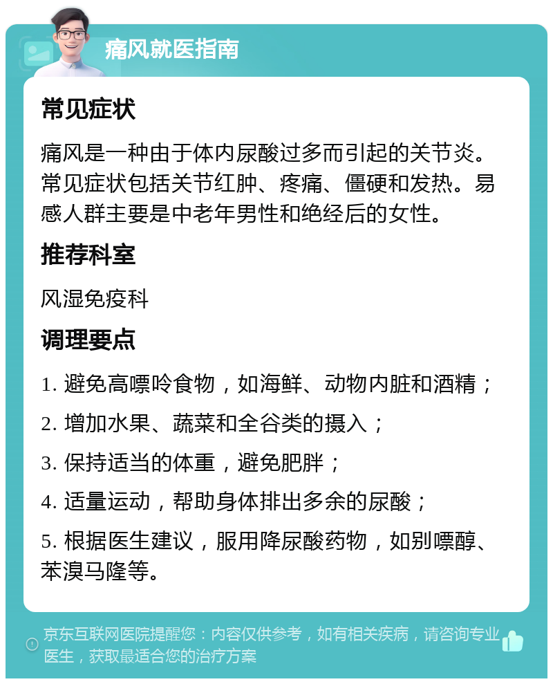 痛风就医指南 常见症状 痛风是一种由于体内尿酸过多而引起的关节炎。常见症状包括关节红肿、疼痛、僵硬和发热。易感人群主要是中老年男性和绝经后的女性。 推荐科室 风湿免疫科 调理要点 1. 避免高嘌呤食物，如海鲜、动物内脏和酒精； 2. 增加水果、蔬菜和全谷类的摄入； 3. 保持适当的体重，避免肥胖； 4. 适量运动，帮助身体排出多余的尿酸； 5. 根据医生建议，服用降尿酸药物，如别嘌醇、苯溴马隆等。