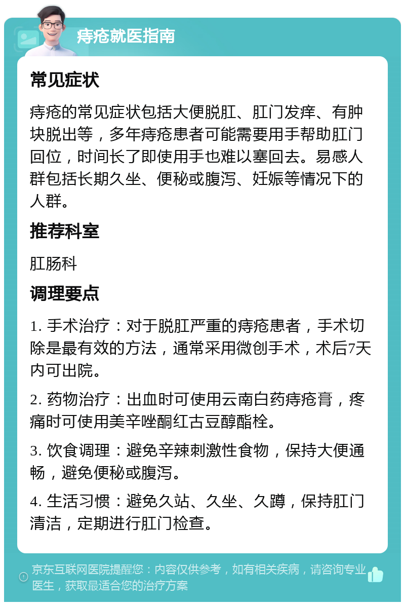 痔疮就医指南 常见症状 痔疮的常见症状包括大便脱肛、肛门发痒、有肿块脱出等，多年痔疮患者可能需要用手帮助肛门回位，时间长了即使用手也难以塞回去。易感人群包括长期久坐、便秘或腹泻、妊娠等情况下的人群。 推荐科室 肛肠科 调理要点 1. 手术治疗：对于脱肛严重的痔疮患者，手术切除是最有效的方法，通常采用微创手术，术后7天内可出院。 2. 药物治疗：出血时可使用云南白药痔疮膏，疼痛时可使用美辛唑酮红古豆醇酯栓。 3. 饮食调理：避免辛辣刺激性食物，保持大便通畅，避免便秘或腹泻。 4. 生活习惯：避免久站、久坐、久蹲，保持肛门清洁，定期进行肛门检查。