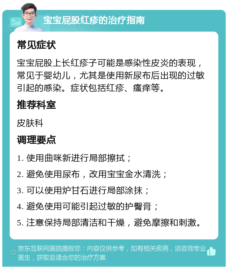 宝宝屁股红疹的治疗指南 常见症状 宝宝屁股上长红疹子可能是感染性皮炎的表现，常见于婴幼儿，尤其是使用新尿布后出现的过敏引起的感染。症状包括红疹、瘙痒等。 推荐科室 皮肤科 调理要点 1. 使用曲咪新进行局部擦拭； 2. 避免使用尿布，改用宝宝金水清洗； 3. 可以使用炉甘石进行局部涂抹； 4. 避免使用可能引起过敏的护臀膏； 5. 注意保持局部清洁和干燥，避免摩擦和刺激。