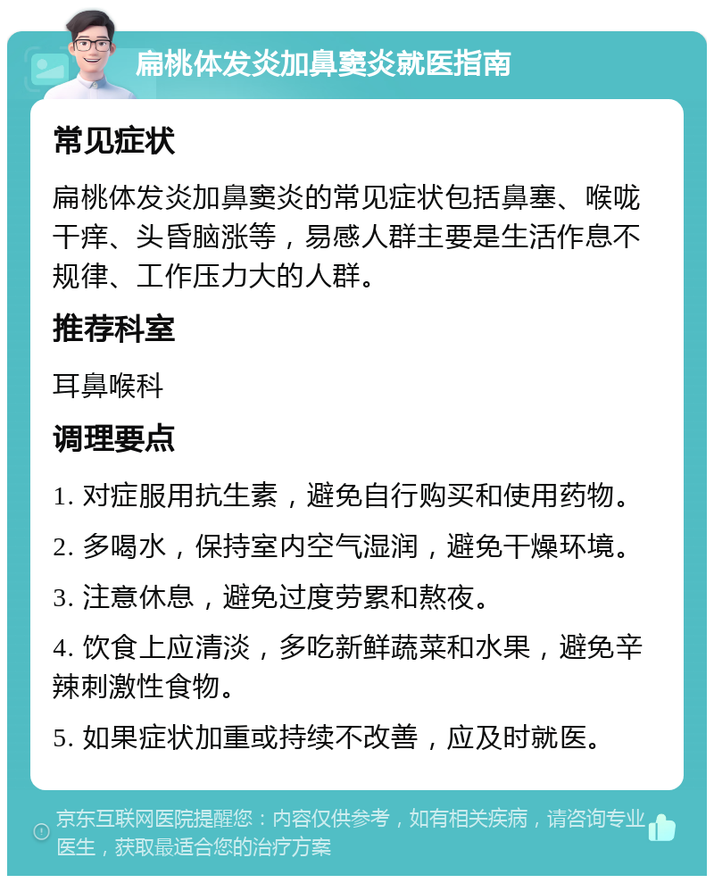 扁桃体发炎加鼻窦炎就医指南 常见症状 扁桃体发炎加鼻窦炎的常见症状包括鼻塞、喉咙干痒、头昏脑涨等，易感人群主要是生活作息不规律、工作压力大的人群。 推荐科室 耳鼻喉科 调理要点 1. 对症服用抗生素，避免自行购买和使用药物。 2. 多喝水，保持室内空气湿润，避免干燥环境。 3. 注意休息，避免过度劳累和熬夜。 4. 饮食上应清淡，多吃新鲜蔬菜和水果，避免辛辣刺激性食物。 5. 如果症状加重或持续不改善，应及时就医。