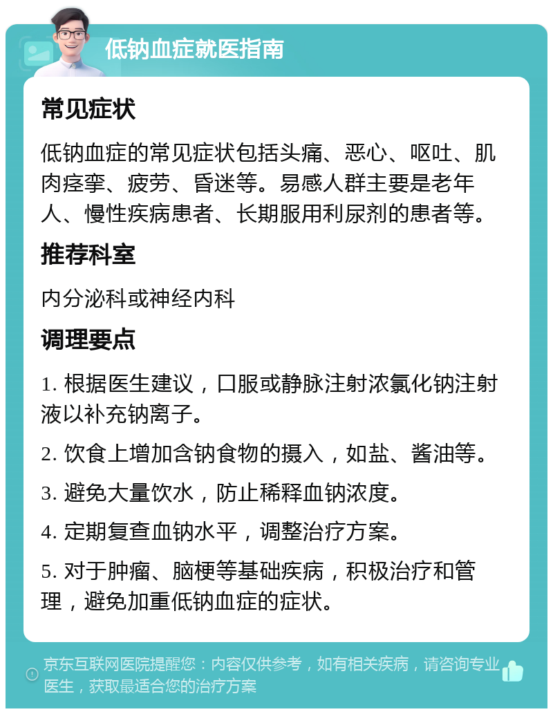 低钠血症就医指南 常见症状 低钠血症的常见症状包括头痛、恶心、呕吐、肌肉痉挛、疲劳、昏迷等。易感人群主要是老年人、慢性疾病患者、长期服用利尿剂的患者等。 推荐科室 内分泌科或神经内科 调理要点 1. 根据医生建议，口服或静脉注射浓氯化钠注射液以补充钠离子。 2. 饮食上增加含钠食物的摄入，如盐、酱油等。 3. 避免大量饮水，防止稀释血钠浓度。 4. 定期复查血钠水平，调整治疗方案。 5. 对于肿瘤、脑梗等基础疾病，积极治疗和管理，避免加重低钠血症的症状。