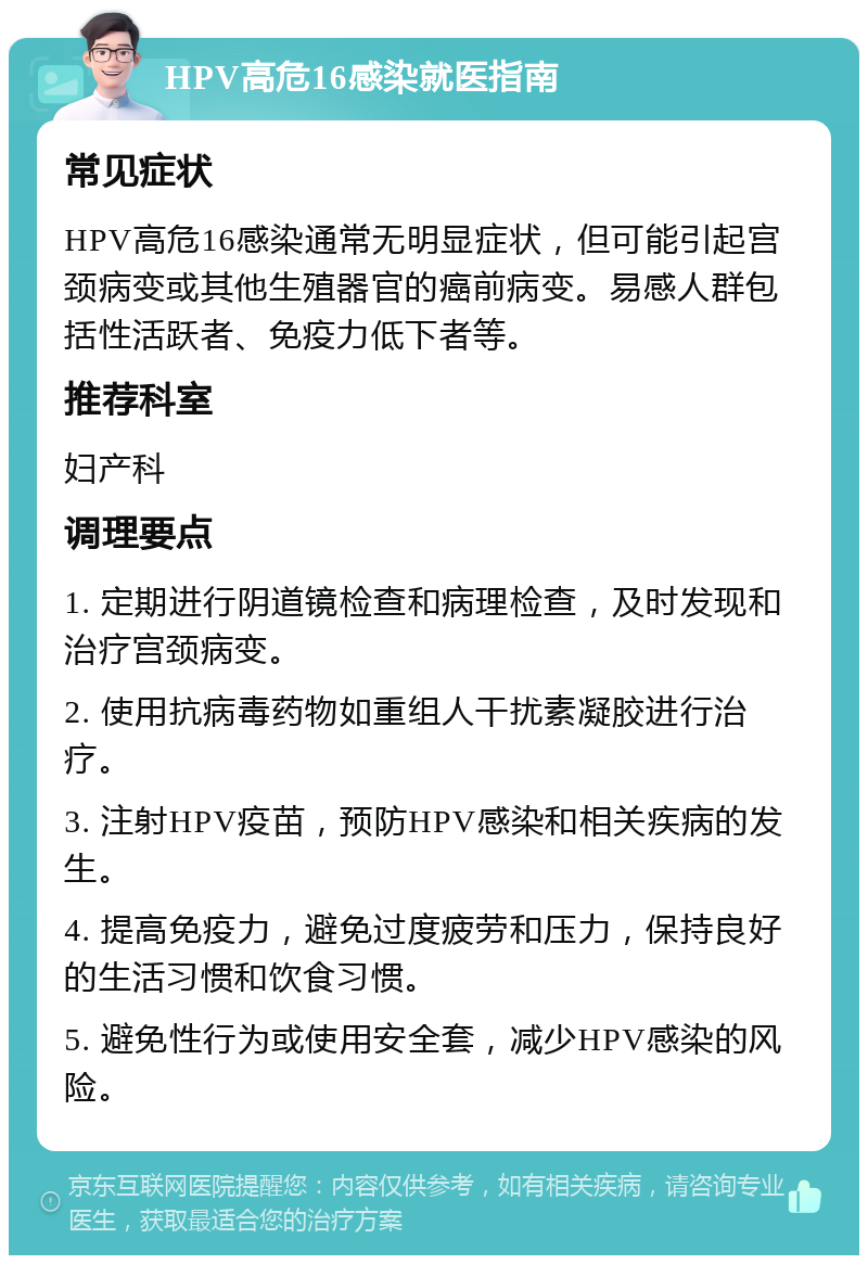 HPV高危16感染就医指南 常见症状 HPV高危16感染通常无明显症状，但可能引起宫颈病变或其他生殖器官的癌前病变。易感人群包括性活跃者、免疫力低下者等。 推荐科室 妇产科 调理要点 1. 定期进行阴道镜检查和病理检查，及时发现和治疗宫颈病变。 2. 使用抗病毒药物如重组人干扰素凝胶进行治疗。 3. 注射HPV疫苗，预防HPV感染和相关疾病的发生。 4. 提高免疫力，避免过度疲劳和压力，保持良好的生活习惯和饮食习惯。 5. 避免性行为或使用安全套，减少HPV感染的风险。