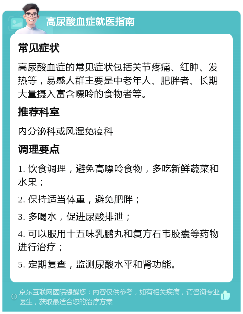 高尿酸血症就医指南 常见症状 高尿酸血症的常见症状包括关节疼痛、红肿、发热等，易感人群主要是中老年人、肥胖者、长期大量摄入富含嘌呤的食物者等。 推荐科室 内分泌科或风湿免疫科 调理要点 1. 饮食调理，避免高嘌呤食物，多吃新鲜蔬菜和水果； 2. 保持适当体重，避免肥胖； 3. 多喝水，促进尿酸排泄； 4. 可以服用十五味乳鹏丸和复方石韦胶囊等药物进行治疗； 5. 定期复查，监测尿酸水平和肾功能。