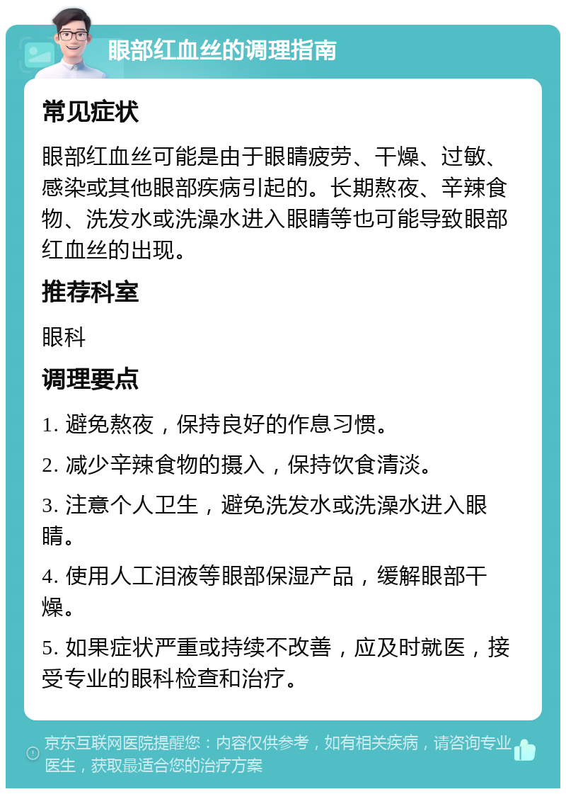 眼部红血丝的调理指南 常见症状 眼部红血丝可能是由于眼睛疲劳、干燥、过敏、感染或其他眼部疾病引起的。长期熬夜、辛辣食物、洗发水或洗澡水进入眼睛等也可能导致眼部红血丝的出现。 推荐科室 眼科 调理要点 1. 避免熬夜，保持良好的作息习惯。 2. 减少辛辣食物的摄入，保持饮食清淡。 3. 注意个人卫生，避免洗发水或洗澡水进入眼睛。 4. 使用人工泪液等眼部保湿产品，缓解眼部干燥。 5. 如果症状严重或持续不改善，应及时就医，接受专业的眼科检查和治疗。