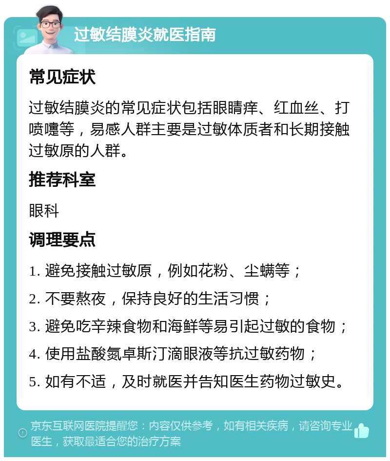 过敏结膜炎就医指南 常见症状 过敏结膜炎的常见症状包括眼睛痒、红血丝、打喷嚏等，易感人群主要是过敏体质者和长期接触过敏原的人群。 推荐科室 眼科 调理要点 1. 避免接触过敏原，例如花粉、尘螨等； 2. 不要熬夜，保持良好的生活习惯； 3. 避免吃辛辣食物和海鲜等易引起过敏的食物； 4. 使用盐酸氮卓斯汀滴眼液等抗过敏药物； 5. 如有不适，及时就医并告知医生药物过敏史。