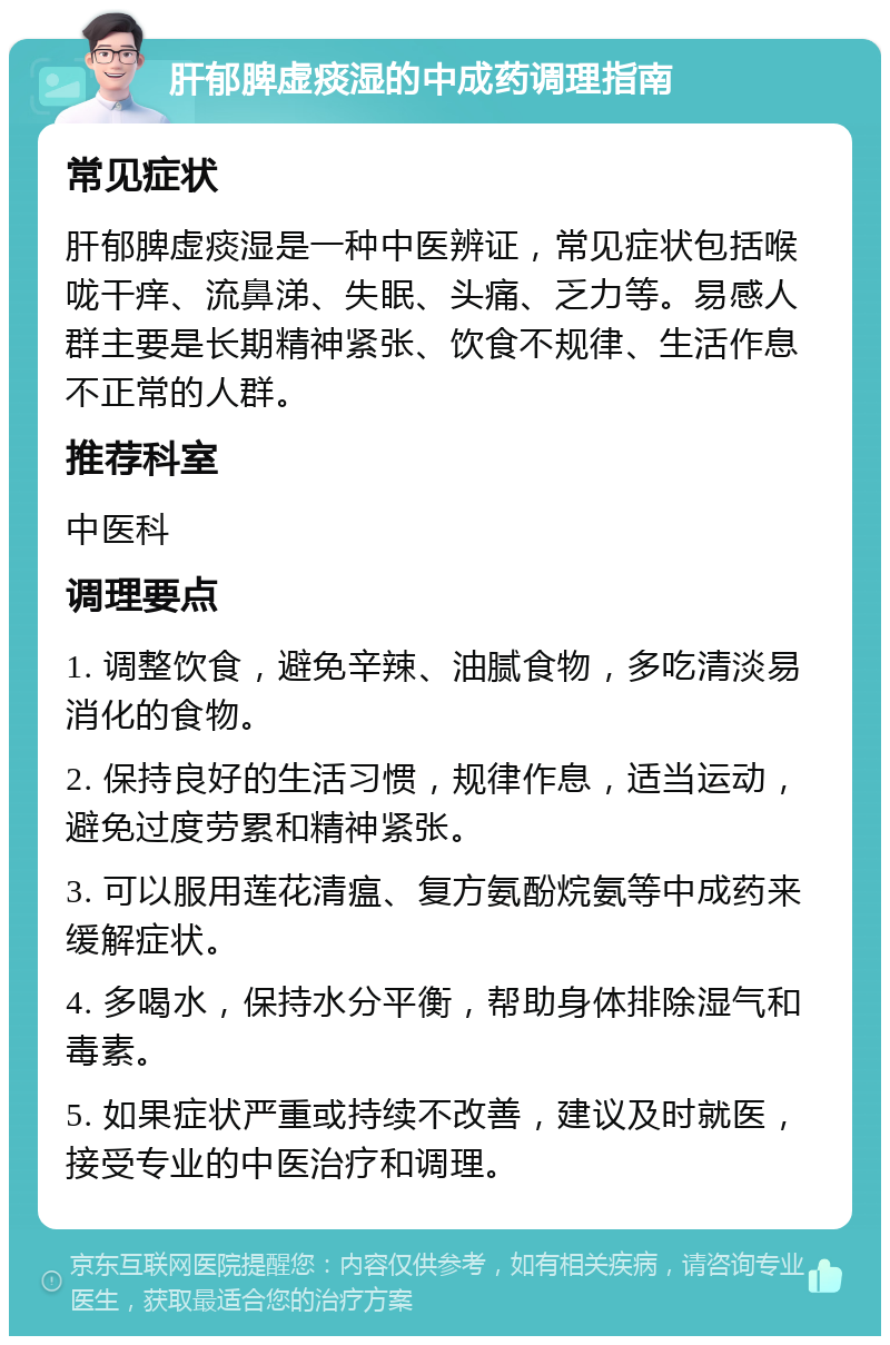 肝郁脾虚痰湿的中成药调理指南 常见症状 肝郁脾虚痰湿是一种中医辨证，常见症状包括喉咙干痒、流鼻涕、失眠、头痛、乏力等。易感人群主要是长期精神紧张、饮食不规律、生活作息不正常的人群。 推荐科室 中医科 调理要点 1. 调整饮食，避免辛辣、油腻食物，多吃清淡易消化的食物。 2. 保持良好的生活习惯，规律作息，适当运动，避免过度劳累和精神紧张。 3. 可以服用莲花清瘟、复方氨酚烷氨等中成药来缓解症状。 4. 多喝水，保持水分平衡，帮助身体排除湿气和毒素。 5. 如果症状严重或持续不改善，建议及时就医，接受专业的中医治疗和调理。