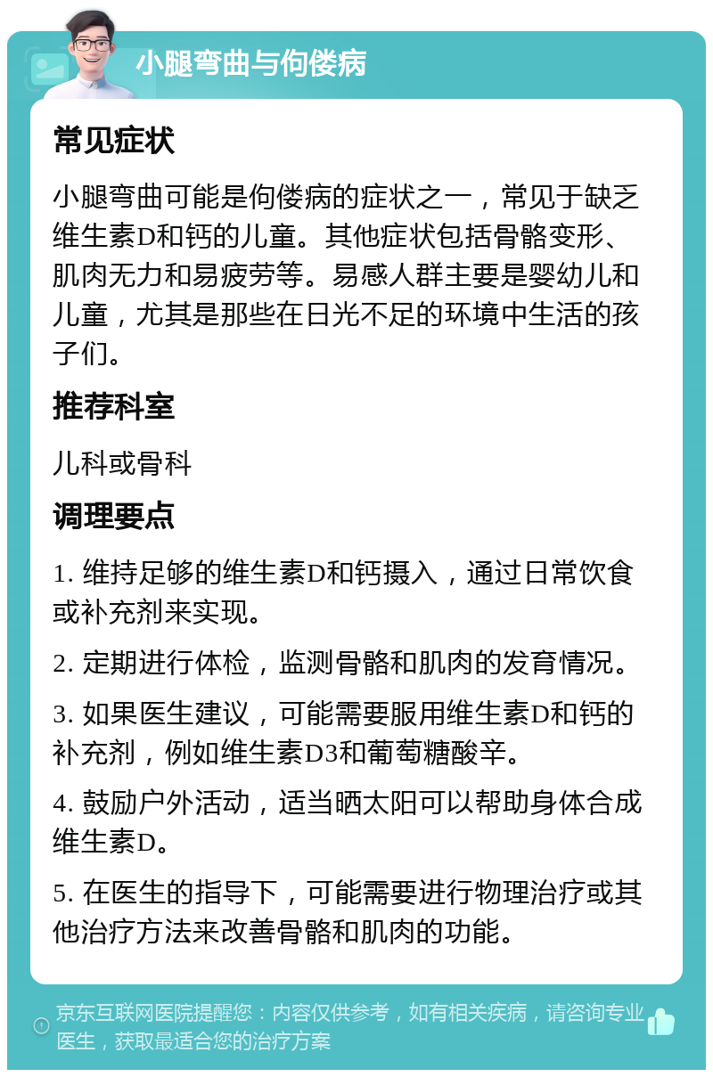 小腿弯曲与佝偻病 常见症状 小腿弯曲可能是佝偻病的症状之一，常见于缺乏维生素D和钙的儿童。其他症状包括骨骼变形、肌肉无力和易疲劳等。易感人群主要是婴幼儿和儿童，尤其是那些在日光不足的环境中生活的孩子们。 推荐科室 儿科或骨科 调理要点 1. 维持足够的维生素D和钙摄入，通过日常饮食或补充剂来实现。 2. 定期进行体检，监测骨骼和肌肉的发育情况。 3. 如果医生建议，可能需要服用维生素D和钙的补充剂，例如维生素D3和葡萄糖酸辛。 4. 鼓励户外活动，适当晒太阳可以帮助身体合成维生素D。 5. 在医生的指导下，可能需要进行物理治疗或其他治疗方法来改善骨骼和肌肉的功能。