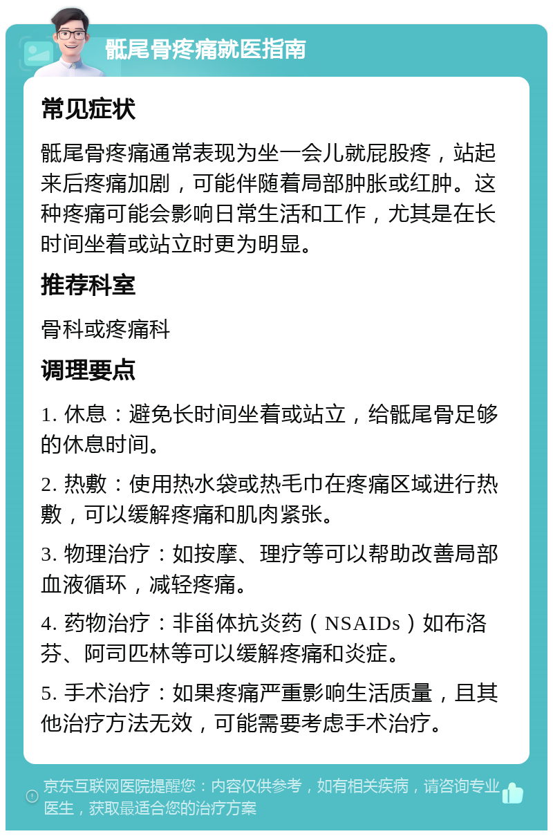 骶尾骨疼痛就医指南 常见症状 骶尾骨疼痛通常表现为坐一会儿就屁股疼，站起来后疼痛加剧，可能伴随着局部肿胀或红肿。这种疼痛可能会影响日常生活和工作，尤其是在长时间坐着或站立时更为明显。 推荐科室 骨科或疼痛科 调理要点 1. 休息：避免长时间坐着或站立，给骶尾骨足够的休息时间。 2. 热敷：使用热水袋或热毛巾在疼痛区域进行热敷，可以缓解疼痛和肌肉紧张。 3. 物理治疗：如按摩、理疗等可以帮助改善局部血液循环，减轻疼痛。 4. 药物治疗：非甾体抗炎药（NSAIDs）如布洛芬、阿司匹林等可以缓解疼痛和炎症。 5. 手术治疗：如果疼痛严重影响生活质量，且其他治疗方法无效，可能需要考虑手术治疗。