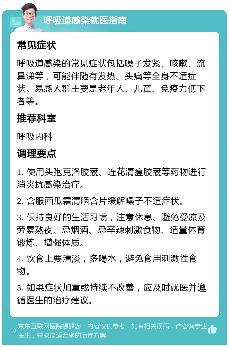 呼吸道感染就医指南 常见症状 呼吸道感染的常见症状包括嗓子发紧、咳嗽、流鼻涕等，可能伴随有发热、头痛等全身不适症状。易感人群主要是老年人、儿童、免疫力低下者等。 推荐科室 呼吸内科 调理要点 1. 使用头孢克洛胶囊、连花清瘟胶囊等药物进行消炎抗感染治疗。 2. 含服西瓜霜清咽含片缓解嗓子不适症状。 3. 保持良好的生活习惯，注意休息、避免受凉及劳累熬夜、忌烟酒、忌辛辣刺激食物、适量体育锻炼、增强体质。 4. 饮食上要清淡，多喝水，避免食用刺激性食物。 5. 如果症状加重或持续不改善，应及时就医并遵循医生的治疗建议。