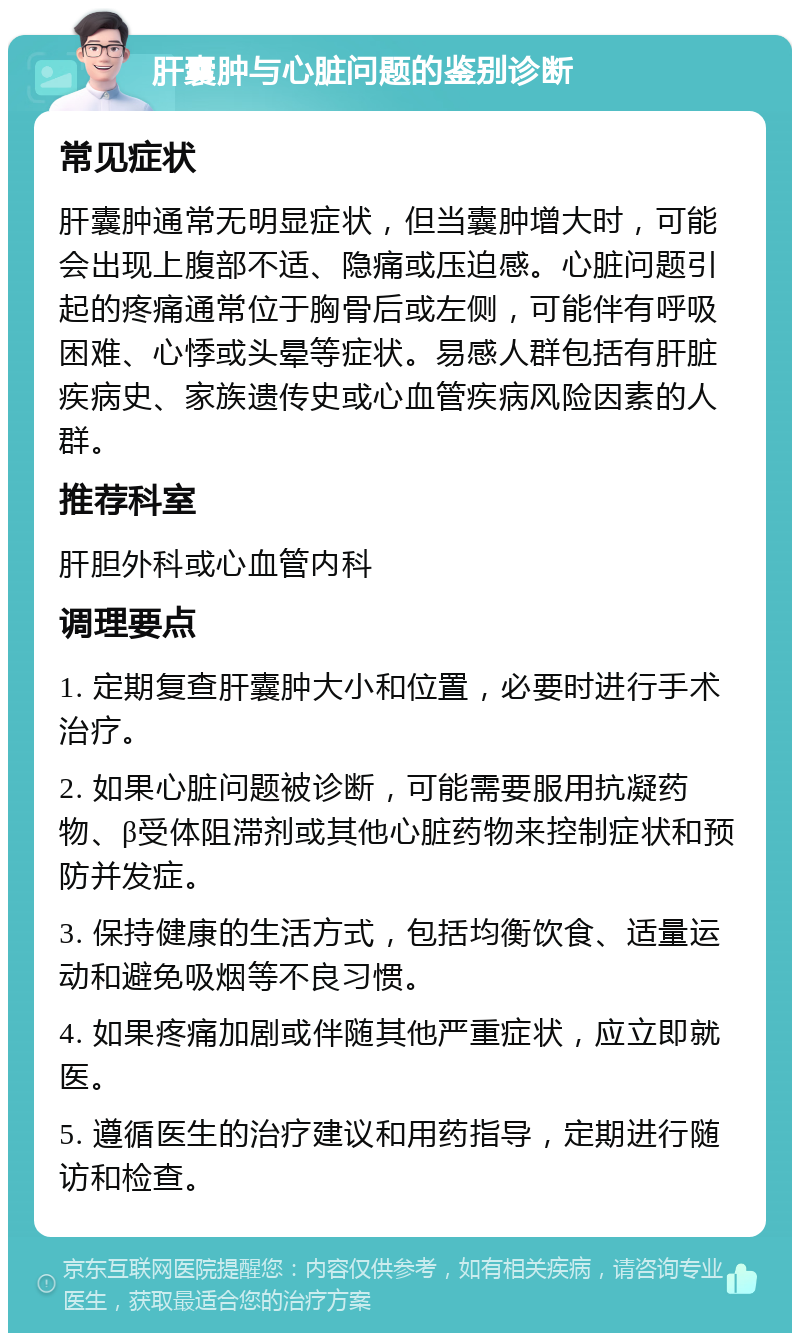 肝囊肿与心脏问题的鉴别诊断 常见症状 肝囊肿通常无明显症状，但当囊肿增大时，可能会出现上腹部不适、隐痛或压迫感。心脏问题引起的疼痛通常位于胸骨后或左侧，可能伴有呼吸困难、心悸或头晕等症状。易感人群包括有肝脏疾病史、家族遗传史或心血管疾病风险因素的人群。 推荐科室 肝胆外科或心血管内科 调理要点 1. 定期复查肝囊肿大小和位置，必要时进行手术治疗。 2. 如果心脏问题被诊断，可能需要服用抗凝药物、β受体阻滞剂或其他心脏药物来控制症状和预防并发症。 3. 保持健康的生活方式，包括均衡饮食、适量运动和避免吸烟等不良习惯。 4. 如果疼痛加剧或伴随其他严重症状，应立即就医。 5. 遵循医生的治疗建议和用药指导，定期进行随访和检查。