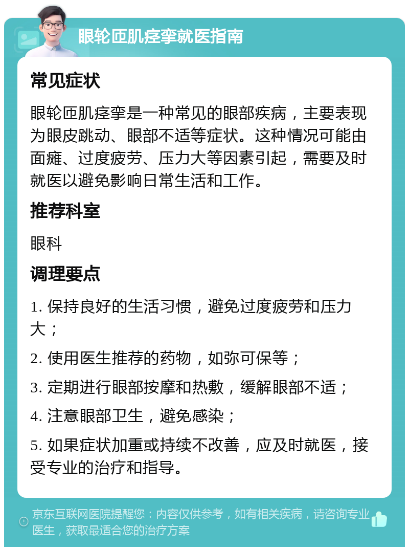 眼轮匝肌痉挛就医指南 常见症状 眼轮匝肌痉挛是一种常见的眼部疾病，主要表现为眼皮跳动、眼部不适等症状。这种情况可能由面瘫、过度疲劳、压力大等因素引起，需要及时就医以避免影响日常生活和工作。 推荐科室 眼科 调理要点 1. 保持良好的生活习惯，避免过度疲劳和压力大； 2. 使用医生推荐的药物，如弥可保等； 3. 定期进行眼部按摩和热敷，缓解眼部不适； 4. 注意眼部卫生，避免感染； 5. 如果症状加重或持续不改善，应及时就医，接受专业的治疗和指导。