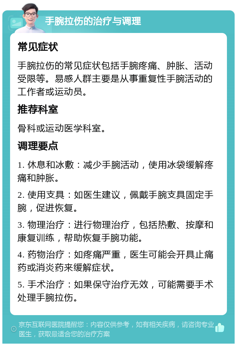 手腕拉伤的治疗与调理 常见症状 手腕拉伤的常见症状包括手腕疼痛、肿胀、活动受限等。易感人群主要是从事重复性手腕活动的工作者或运动员。 推荐科室 骨科或运动医学科室。 调理要点 1. 休息和冰敷：减少手腕活动，使用冰袋缓解疼痛和肿胀。 2. 使用支具：如医生建议，佩戴手腕支具固定手腕，促进恢复。 3. 物理治疗：进行物理治疗，包括热敷、按摩和康复训练，帮助恢复手腕功能。 4. 药物治疗：如疼痛严重，医生可能会开具止痛药或消炎药来缓解症状。 5. 手术治疗：如果保守治疗无效，可能需要手术处理手腕拉伤。