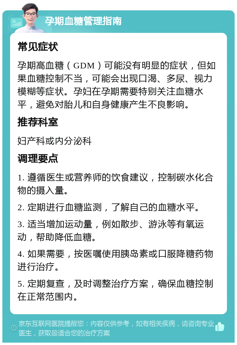 孕期血糖管理指南 常见症状 孕期高血糖（GDM）可能没有明显的症状，但如果血糖控制不当，可能会出现口渴、多尿、视力模糊等症状。孕妇在孕期需要特别关注血糖水平，避免对胎儿和自身健康产生不良影响。 推荐科室 妇产科或内分泌科 调理要点 1. 遵循医生或营养师的饮食建议，控制碳水化合物的摄入量。 2. 定期进行血糖监测，了解自己的血糖水平。 3. 适当增加运动量，例如散步、游泳等有氧运动，帮助降低血糖。 4. 如果需要，按医嘱使用胰岛素或口服降糖药物进行治疗。 5. 定期复查，及时调整治疗方案，确保血糖控制在正常范围内。