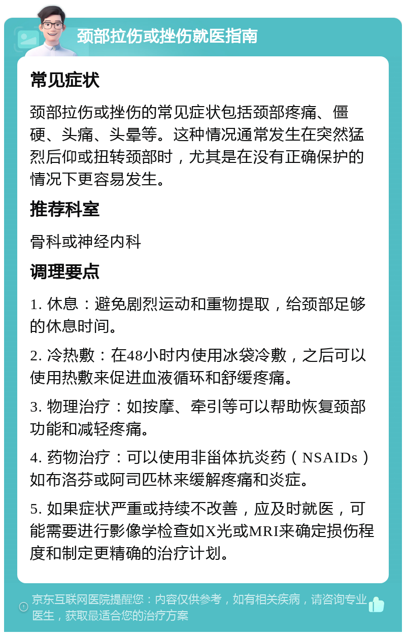 颈部拉伤或挫伤就医指南 常见症状 颈部拉伤或挫伤的常见症状包括颈部疼痛、僵硬、头痛、头晕等。这种情况通常发生在突然猛烈后仰或扭转颈部时，尤其是在没有正确保护的情况下更容易发生。 推荐科室 骨科或神经内科 调理要点 1. 休息：避免剧烈运动和重物提取，给颈部足够的休息时间。 2. 冷热敷：在48小时内使用冰袋冷敷，之后可以使用热敷来促进血液循环和舒缓疼痛。 3. 物理治疗：如按摩、牵引等可以帮助恢复颈部功能和减轻疼痛。 4. 药物治疗：可以使用非甾体抗炎药（NSAIDs）如布洛芬或阿司匹林来缓解疼痛和炎症。 5. 如果症状严重或持续不改善，应及时就医，可能需要进行影像学检查如X光或MRI来确定损伤程度和制定更精确的治疗计划。