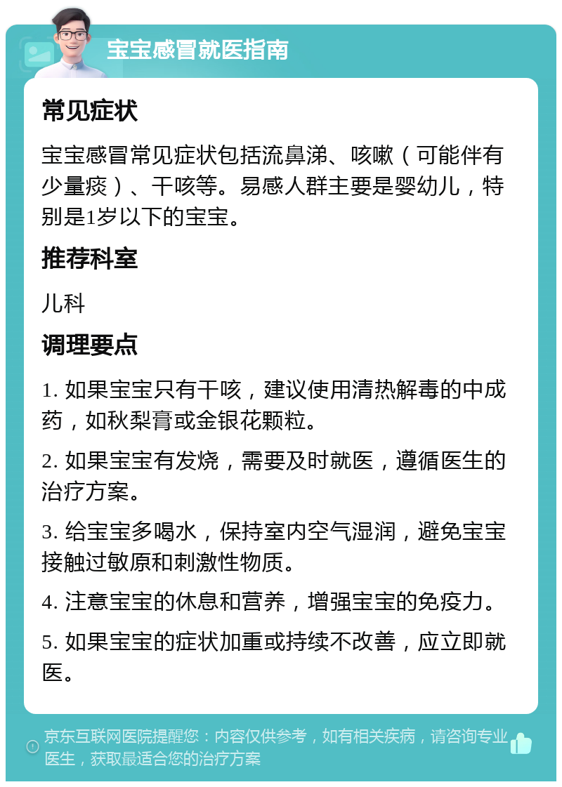 宝宝感冒就医指南 常见症状 宝宝感冒常见症状包括流鼻涕、咳嗽（可能伴有少量痰）、干咳等。易感人群主要是婴幼儿，特别是1岁以下的宝宝。 推荐科室 儿科 调理要点 1. 如果宝宝只有干咳，建议使用清热解毒的中成药，如秋梨膏或金银花颗粒。 2. 如果宝宝有发烧，需要及时就医，遵循医生的治疗方案。 3. 给宝宝多喝水，保持室内空气湿润，避免宝宝接触过敏原和刺激性物质。 4. 注意宝宝的休息和营养，增强宝宝的免疫力。 5. 如果宝宝的症状加重或持续不改善，应立即就医。