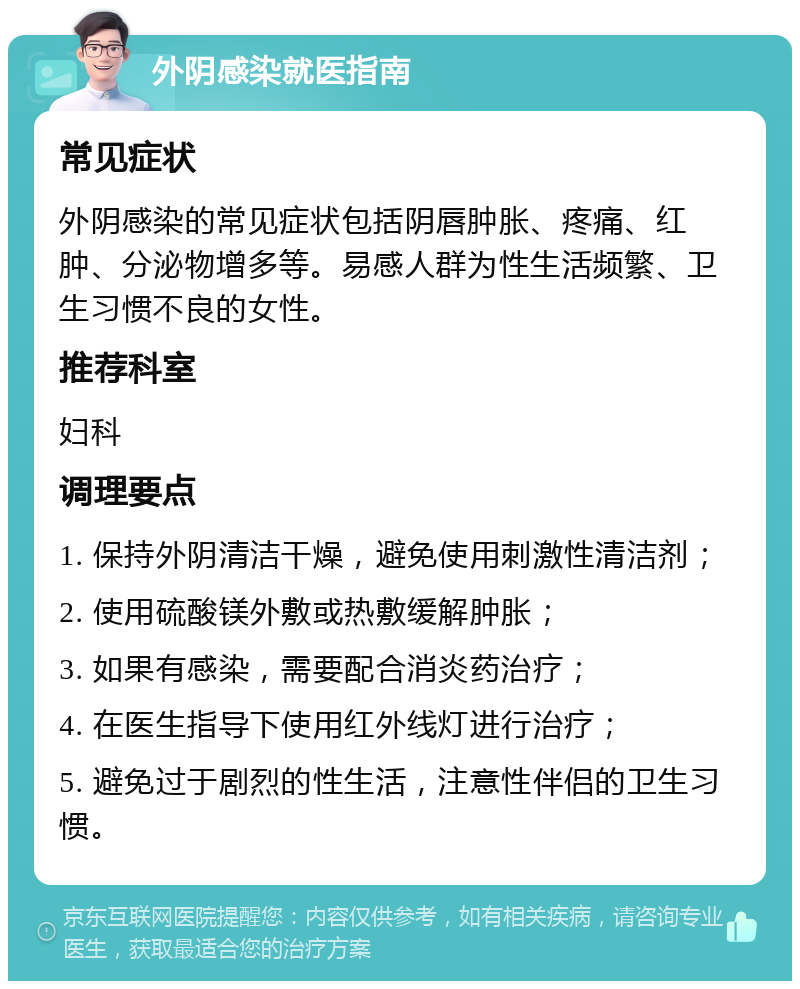 外阴感染就医指南 常见症状 外阴感染的常见症状包括阴唇肿胀、疼痛、红肿、分泌物增多等。易感人群为性生活频繁、卫生习惯不良的女性。 推荐科室 妇科 调理要点 1. 保持外阴清洁干燥，避免使用刺激性清洁剂； 2. 使用硫酸镁外敷或热敷缓解肿胀； 3. 如果有感染，需要配合消炎药治疗； 4. 在医生指导下使用红外线灯进行治疗； 5. 避免过于剧烈的性生活，注意性伴侣的卫生习惯。