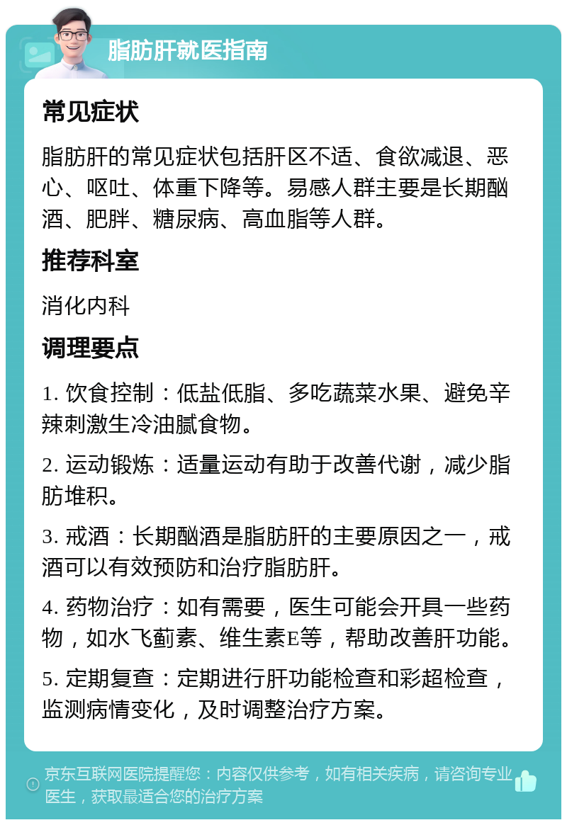 脂肪肝就医指南 常见症状 脂肪肝的常见症状包括肝区不适、食欲减退、恶心、呕吐、体重下降等。易感人群主要是长期酗酒、肥胖、糖尿病、高血脂等人群。 推荐科室 消化内科 调理要点 1. 饮食控制：低盐低脂、多吃蔬菜水果、避免辛辣刺激生冷油腻食物。 2. 运动锻炼：适量运动有助于改善代谢，减少脂肪堆积。 3. 戒酒：长期酗酒是脂肪肝的主要原因之一，戒酒可以有效预防和治疗脂肪肝。 4. 药物治疗：如有需要，医生可能会开具一些药物，如水飞蓟素、维生素E等，帮助改善肝功能。 5. 定期复查：定期进行肝功能检查和彩超检查，监测病情变化，及时调整治疗方案。