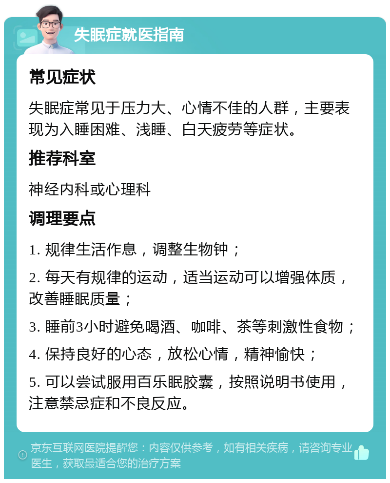 失眠症就医指南 常见症状 失眠症常见于压力大、心情不佳的人群，主要表现为入睡困难、浅睡、白天疲劳等症状。 推荐科室 神经内科或心理科 调理要点 1. 规律生活作息，调整生物钟； 2. 每天有规律的运动，适当运动可以增强体质，改善睡眠质量； 3. 睡前3小时避免喝酒、咖啡、茶等刺激性食物； 4. 保持良好的心态，放松心情，精神愉快； 5. 可以尝试服用百乐眠胶囊，按照说明书使用，注意禁忌症和不良反应。