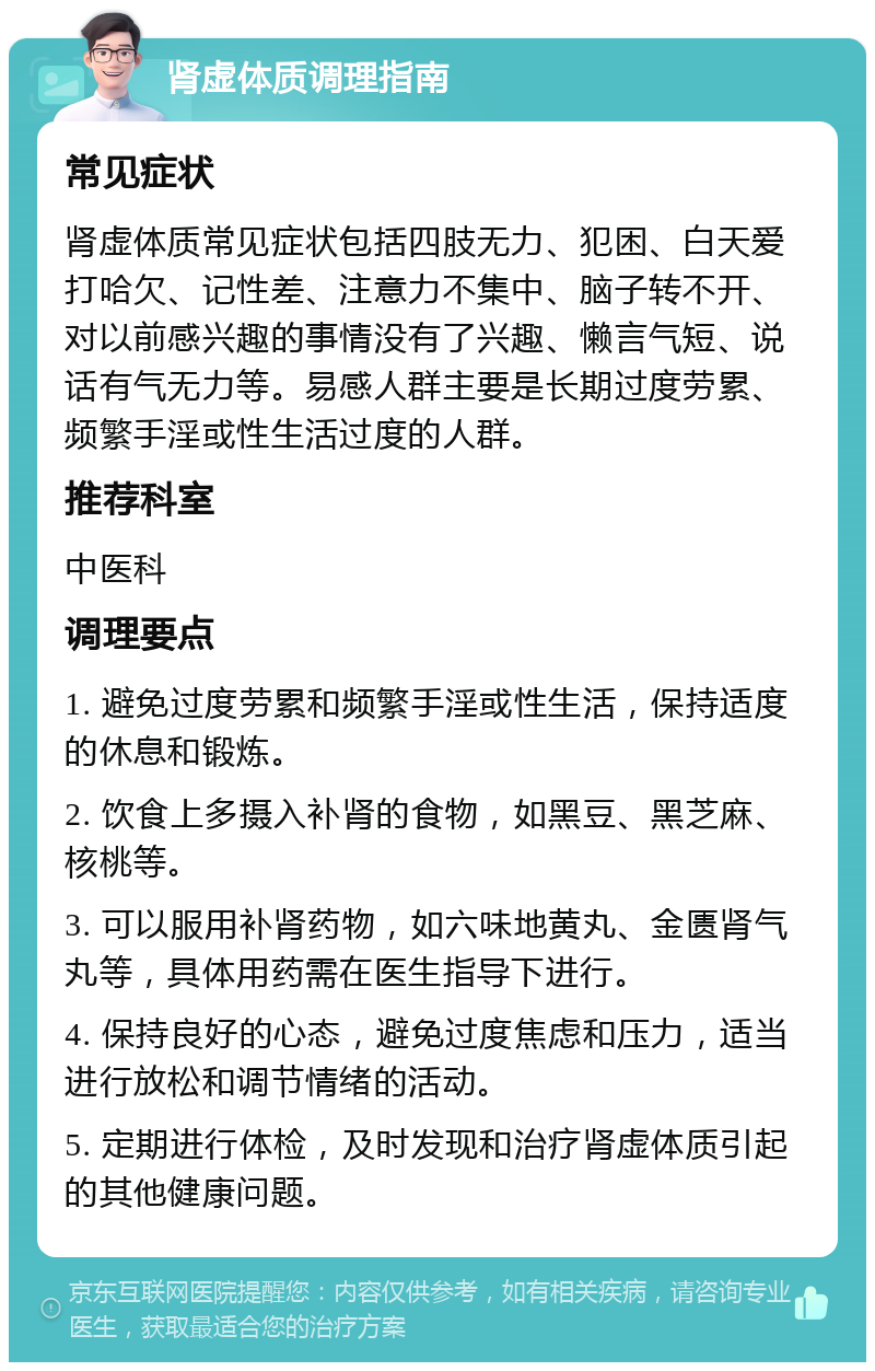 肾虚体质调理指南 常见症状 肾虚体质常见症状包括四肢无力、犯困、白天爱打哈欠、记性差、注意力不集中、脑子转不开、对以前感兴趣的事情没有了兴趣、懒言气短、说话有气无力等。易感人群主要是长期过度劳累、频繁手淫或性生活过度的人群。 推荐科室 中医科 调理要点 1. 避免过度劳累和频繁手淫或性生活，保持适度的休息和锻炼。 2. 饮食上多摄入补肾的食物，如黑豆、黑芝麻、核桃等。 3. 可以服用补肾药物，如六味地黄丸、金匮肾气丸等，具体用药需在医生指导下进行。 4. 保持良好的心态，避免过度焦虑和压力，适当进行放松和调节情绪的活动。 5. 定期进行体检，及时发现和治疗肾虚体质引起的其他健康问题。