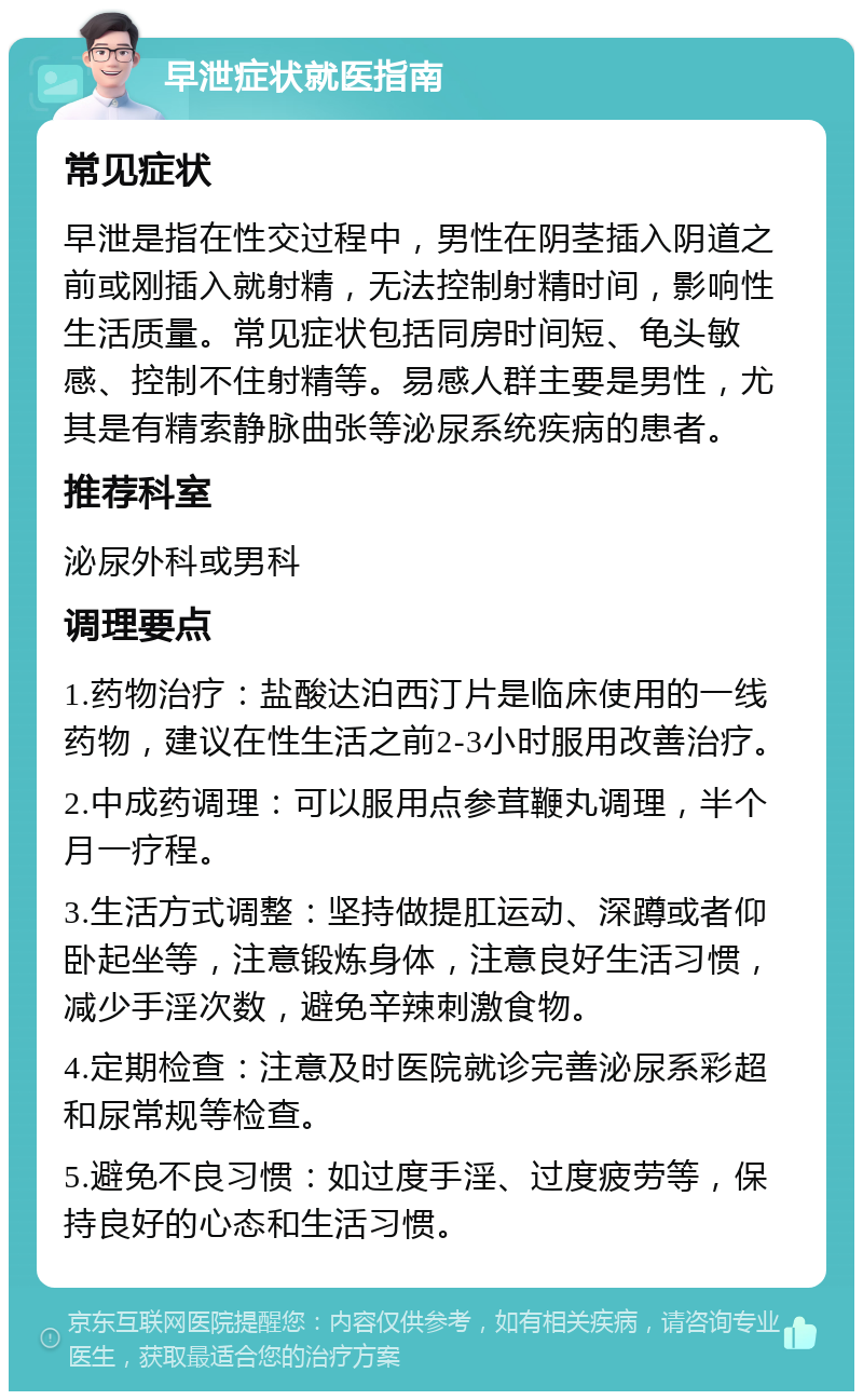 早泄症状就医指南 常见症状 早泄是指在性交过程中，男性在阴茎插入阴道之前或刚插入就射精，无法控制射精时间，影响性生活质量。常见症状包括同房时间短、龟头敏感、控制不住射精等。易感人群主要是男性，尤其是有精索静脉曲张等泌尿系统疾病的患者。 推荐科室 泌尿外科或男科 调理要点 1.药物治疗：盐酸达泊西汀片是临床使用的一线药物，建议在性生活之前2-3小时服用改善治疗。 2.中成药调理：可以服用点参茸鞭丸调理，半个月一疗程。 3.生活方式调整：坚持做提肛运动、深蹲或者仰卧起坐等，注意锻炼身体，注意良好生活习惯，减少手淫次数，避免辛辣刺激食物。 4.定期检查：注意及时医院就诊完善泌尿系彩超和尿常规等检查。 5.避免不良习惯：如过度手淫、过度疲劳等，保持良好的心态和生活习惯。