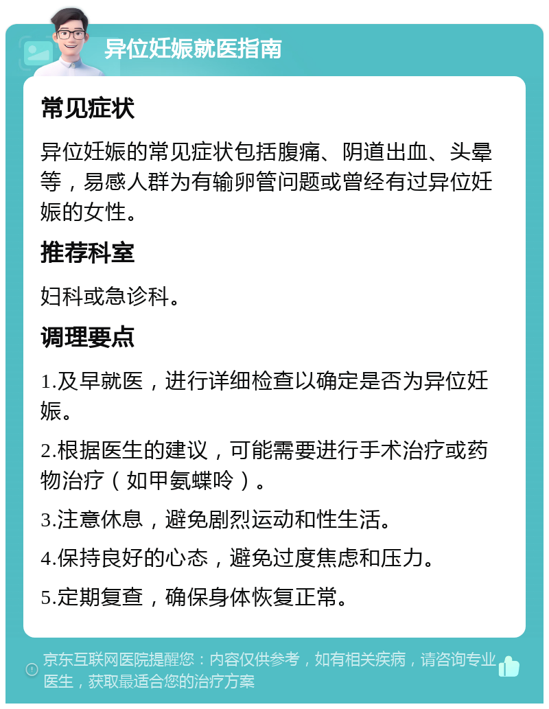 异位妊娠就医指南 常见症状 异位妊娠的常见症状包括腹痛、阴道出血、头晕等，易感人群为有输卵管问题或曾经有过异位妊娠的女性。 推荐科室 妇科或急诊科。 调理要点 1.及早就医，进行详细检查以确定是否为异位妊娠。 2.根据医生的建议，可能需要进行手术治疗或药物治疗（如甲氨蝶呤）。 3.注意休息，避免剧烈运动和性生活。 4.保持良好的心态，避免过度焦虑和压力。 5.定期复查，确保身体恢复正常。