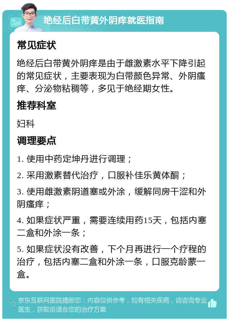 绝经后白带黄外阴痒就医指南 常见症状 绝经后白带黄外阴痒是由于雌激素水平下降引起的常见症状，主要表现为白带颜色异常、外阴瘙痒、分泌物粘稠等，多见于绝经期女性。 推荐科室 妇科 调理要点 1. 使用中药定坤丹进行调理； 2. 采用激素替代治疗，口服补佳乐黄体酮； 3. 使用雌激素阴道塞或外涂，缓解同房干涩和外阴瘙痒； 4. 如果症状严重，需要连续用药15天，包括内塞二盒和外涂一条； 5. 如果症状没有改善，下个月再进行一个疗程的治疗，包括内塞二盒和外涂一条，口服克龄蒙一盒。