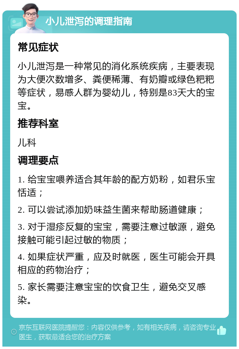 小儿泄泻的调理指南 常见症状 小儿泄泻是一种常见的消化系统疾病，主要表现为大便次数增多、粪便稀薄、有奶瓣或绿色粑粑等症状，易感人群为婴幼儿，特别是83天大的宝宝。 推荐科室 儿科 调理要点 1. 给宝宝喂养适合其年龄的配方奶粉，如君乐宝恬适； 2. 可以尝试添加奶味益生菌来帮助肠道健康； 3. 对于湿疹反复的宝宝，需要注意过敏源，避免接触可能引起过敏的物质； 4. 如果症状严重，应及时就医，医生可能会开具相应的药物治疗； 5. 家长需要注意宝宝的饮食卫生，避免交叉感染。