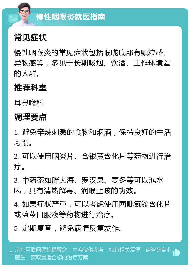 慢性咽喉炎就医指南 常见症状 慢性咽喉炎的常见症状包括喉咙底部有颗粒感、异物感等，多见于长期吸烟、饮酒、工作环境差的人群。 推荐科室 耳鼻喉科 调理要点 1. 避免辛辣刺激的食物和烟酒，保持良好的生活习惯。 2. 可以使用咽炎片、含银黄含化片等药物进行治疗。 3. 中药茶如胖大海、罗汉果、麦冬等可以泡水喝，具有清热解毒、润喉止咳的功效。 4. 如果症状严重，可以考虑使用西吡氯铵含化片或蓝芩口服液等药物进行治疗。 5. 定期复查，避免病情反复发作。