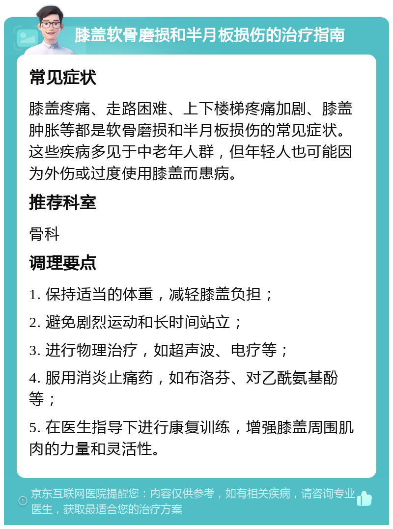 膝盖软骨磨损和半月板损伤的治疗指南 常见症状 膝盖疼痛、走路困难、上下楼梯疼痛加剧、膝盖肿胀等都是软骨磨损和半月板损伤的常见症状。这些疾病多见于中老年人群，但年轻人也可能因为外伤或过度使用膝盖而患病。 推荐科室 骨科 调理要点 1. 保持适当的体重，减轻膝盖负担； 2. 避免剧烈运动和长时间站立； 3. 进行物理治疗，如超声波、电疗等； 4. 服用消炎止痛药，如布洛芬、对乙酰氨基酚等； 5. 在医生指导下进行康复训练，增强膝盖周围肌肉的力量和灵活性。