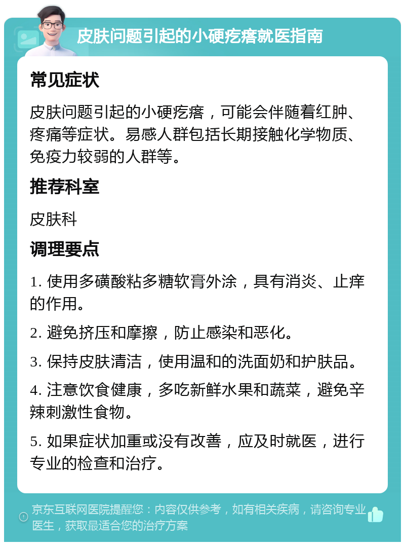 皮肤问题引起的小硬疙瘩就医指南 常见症状 皮肤问题引起的小硬疙瘩，可能会伴随着红肿、疼痛等症状。易感人群包括长期接触化学物质、免疫力较弱的人群等。 推荐科室 皮肤科 调理要点 1. 使用多磺酸粘多糖软膏外涂，具有消炎、止痒的作用。 2. 避免挤压和摩擦，防止感染和恶化。 3. 保持皮肤清洁，使用温和的洗面奶和护肤品。 4. 注意饮食健康，多吃新鲜水果和蔬菜，避免辛辣刺激性食物。 5. 如果症状加重或没有改善，应及时就医，进行专业的检查和治疗。