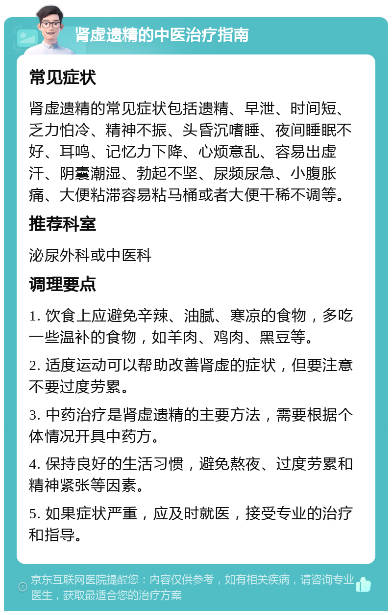 肾虚遗精的中医治疗指南 常见症状 肾虚遗精的常见症状包括遗精、早泄、时间短、乏力怕冷、精神不振、头昏沉嗜睡、夜间睡眠不好、耳鸣、记忆力下降、心烦意乱、容易出虚汗、阴囊潮湿、勃起不坚、尿频尿急、小腹胀痛、大便粘滞容易粘马桶或者大便干稀不调等。 推荐科室 泌尿外科或中医科 调理要点 1. 饮食上应避免辛辣、油腻、寒凉的食物，多吃一些温补的食物，如羊肉、鸡肉、黑豆等。 2. 适度运动可以帮助改善肾虚的症状，但要注意不要过度劳累。 3. 中药治疗是肾虚遗精的主要方法，需要根据个体情况开具中药方。 4. 保持良好的生活习惯，避免熬夜、过度劳累和精神紧张等因素。 5. 如果症状严重，应及时就医，接受专业的治疗和指导。