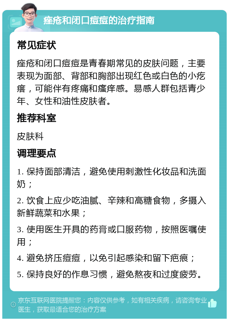 痤疮和闭口痘痘的治疗指南 常见症状 痤疮和闭口痘痘是青春期常见的皮肤问题，主要表现为面部、背部和胸部出现红色或白色的小疙瘩，可能伴有疼痛和瘙痒感。易感人群包括青少年、女性和油性皮肤者。 推荐科室 皮肤科 调理要点 1. 保持面部清洁，避免使用刺激性化妆品和洗面奶； 2. 饮食上应少吃油腻、辛辣和高糖食物，多摄入新鲜蔬菜和水果； 3. 使用医生开具的药膏或口服药物，按照医嘱使用； 4. 避免挤压痘痘，以免引起感染和留下疤痕； 5. 保持良好的作息习惯，避免熬夜和过度疲劳。