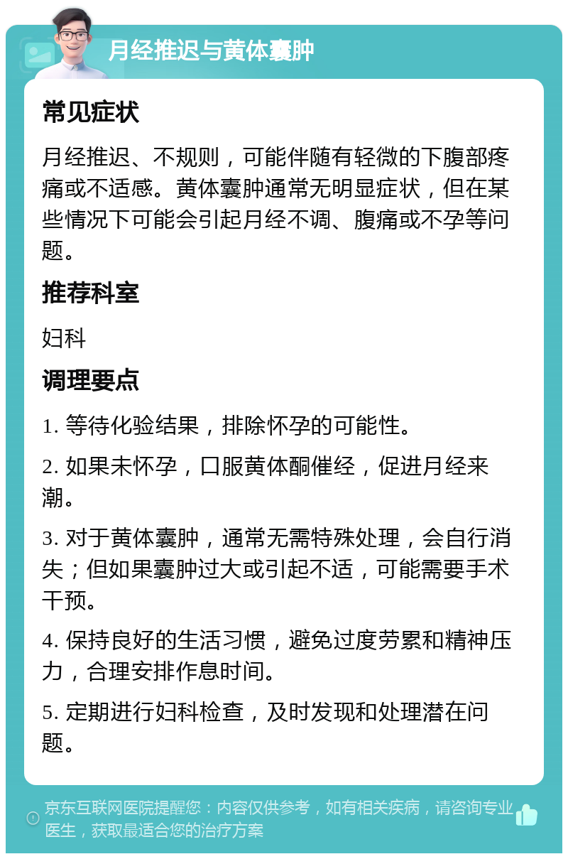 月经推迟与黄体囊肿 常见症状 月经推迟、不规则，可能伴随有轻微的下腹部疼痛或不适感。黄体囊肿通常无明显症状，但在某些情况下可能会引起月经不调、腹痛或不孕等问题。 推荐科室 妇科 调理要点 1. 等待化验结果，排除怀孕的可能性。 2. 如果未怀孕，口服黄体酮催经，促进月经来潮。 3. 对于黄体囊肿，通常无需特殊处理，会自行消失；但如果囊肿过大或引起不适，可能需要手术干预。 4. 保持良好的生活习惯，避免过度劳累和精神压力，合理安排作息时间。 5. 定期进行妇科检查，及时发现和处理潜在问题。