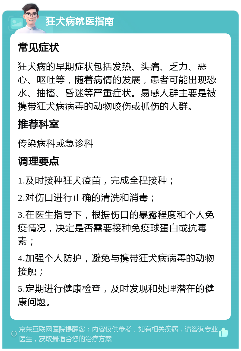 狂犬病就医指南 常见症状 狂犬病的早期症状包括发热、头痛、乏力、恶心、呕吐等，随着病情的发展，患者可能出现恐水、抽搐、昏迷等严重症状。易感人群主要是被携带狂犬病病毒的动物咬伤或抓伤的人群。 推荐科室 传染病科或急诊科 调理要点 1.及时接种狂犬疫苗，完成全程接种； 2.对伤口进行正确的清洗和消毒； 3.在医生指导下，根据伤口的暴露程度和个人免疫情况，决定是否需要接种免疫球蛋白或抗毒素； 4.加强个人防护，避免与携带狂犬病病毒的动物接触； 5.定期进行健康检查，及时发现和处理潜在的健康问题。