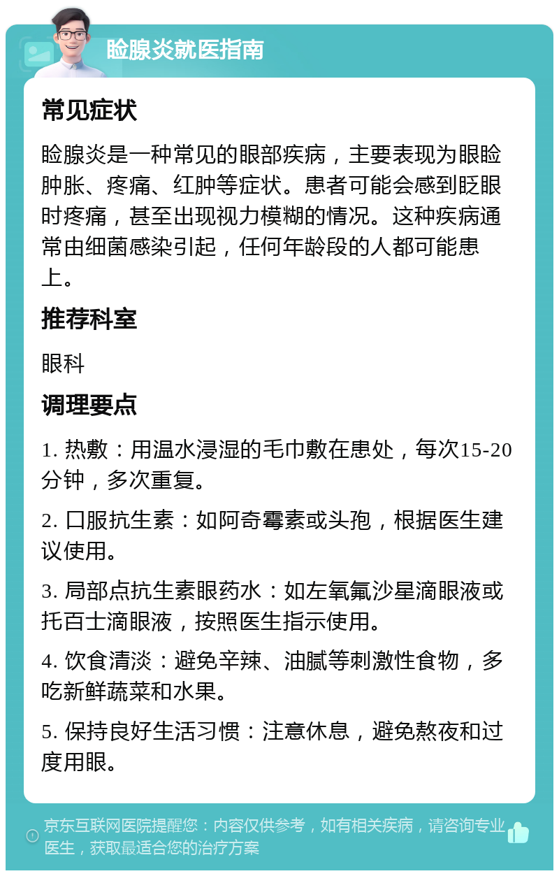 睑腺炎就医指南 常见症状 睑腺炎是一种常见的眼部疾病，主要表现为眼睑肿胀、疼痛、红肿等症状。患者可能会感到眨眼时疼痛，甚至出现视力模糊的情况。这种疾病通常由细菌感染引起，任何年龄段的人都可能患上。 推荐科室 眼科 调理要点 1. 热敷：用温水浸湿的毛巾敷在患处，每次15-20分钟，多次重复。 2. 口服抗生素：如阿奇霉素或头孢，根据医生建议使用。 3. 局部点抗生素眼药水：如左氧氟沙星滴眼液或托百士滴眼液，按照医生指示使用。 4. 饮食清淡：避免辛辣、油腻等刺激性食物，多吃新鲜蔬菜和水果。 5. 保持良好生活习惯：注意休息，避免熬夜和过度用眼。