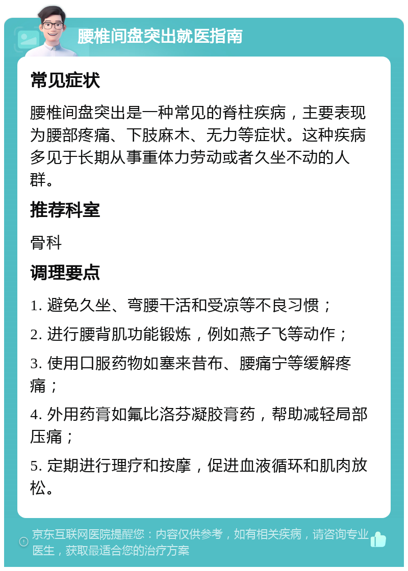 腰椎间盘突出就医指南 常见症状 腰椎间盘突出是一种常见的脊柱疾病，主要表现为腰部疼痛、下肢麻木、无力等症状。这种疾病多见于长期从事重体力劳动或者久坐不动的人群。 推荐科室 骨科 调理要点 1. 避免久坐、弯腰干活和受凉等不良习惯； 2. 进行腰背肌功能锻炼，例如燕子飞等动作； 3. 使用口服药物如塞来昔布、腰痛宁等缓解疼痛； 4. 外用药膏如氟比洛芬凝胶膏药，帮助减轻局部压痛； 5. 定期进行理疗和按摩，促进血液循环和肌肉放松。