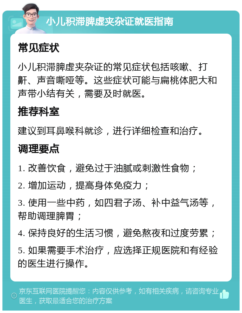 小儿积滞脾虚夹杂证就医指南 常见症状 小儿积滞脾虚夹杂证的常见症状包括咳嗽、打鼾、声音嘶哑等。这些症状可能与扁桃体肥大和声带小结有关，需要及时就医。 推荐科室 建议到耳鼻喉科就诊，进行详细检查和治疗。 调理要点 1. 改善饮食，避免过于油腻或刺激性食物； 2. 增加运动，提高身体免疫力； 3. 使用一些中药，如四君子汤、补中益气汤等，帮助调理脾胃； 4. 保持良好的生活习惯，避免熬夜和过度劳累； 5. 如果需要手术治疗，应选择正规医院和有经验的医生进行操作。