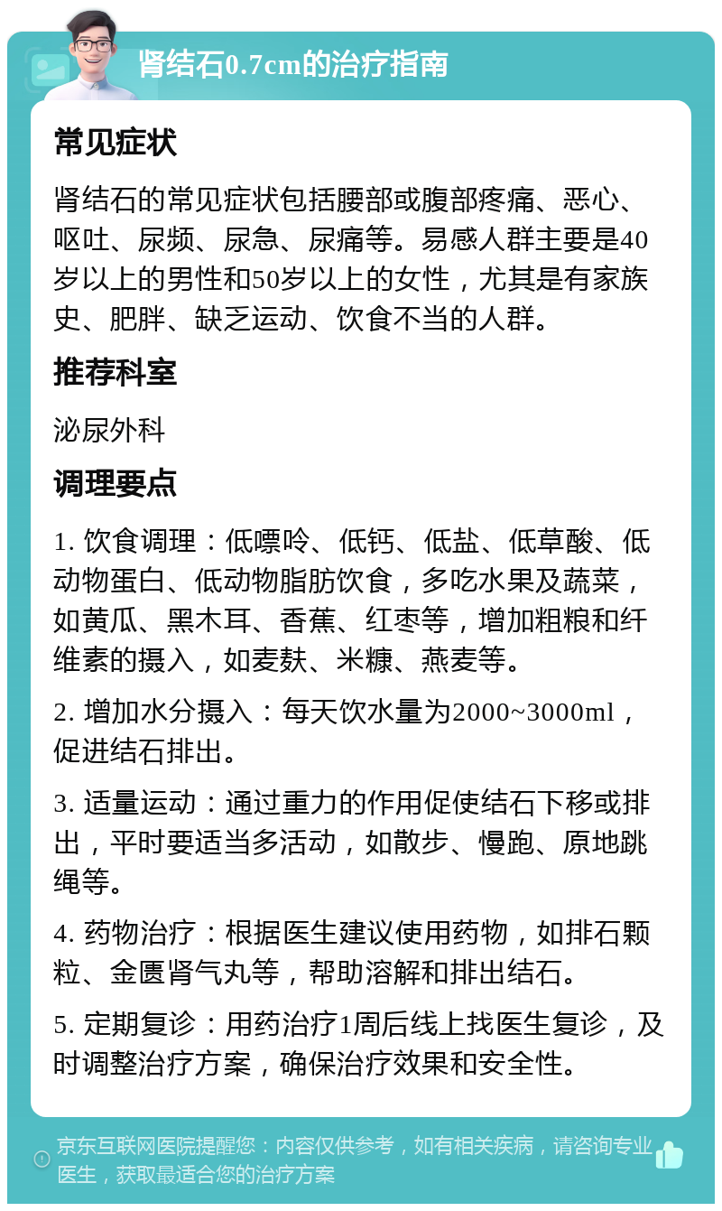 肾结石0.7cm的治疗指南 常见症状 肾结石的常见症状包括腰部或腹部疼痛、恶心、呕吐、尿频、尿急、尿痛等。易感人群主要是40岁以上的男性和50岁以上的女性，尤其是有家族史、肥胖、缺乏运动、饮食不当的人群。 推荐科室 泌尿外科 调理要点 1. 饮食调理：低嘌呤、低钙、低盐、低草酸、低动物蛋白、低动物脂肪饮食，多吃水果及蔬菜，如黄瓜、黑木耳、香蕉、红枣等，增加粗粮和纤维素的摄入，如麦麸、米糠、燕麦等。 2. 增加水分摄入：每天饮水量为2000~3000ml，促进结石排出。 3. 适量运动：通过重力的作用促使结石下移或排出，平时要适当多活动，如散步、慢跑、原地跳绳等。 4. 药物治疗：根据医生建议使用药物，如排石颗粒、金匮肾气丸等，帮助溶解和排出结石。 5. 定期复诊：用药治疗1周后线上找医生复诊，及时调整治疗方案，确保治疗效果和安全性。