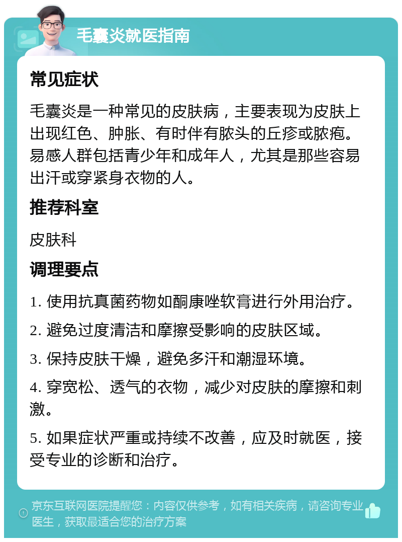 毛囊炎就医指南 常见症状 毛囊炎是一种常见的皮肤病，主要表现为皮肤上出现红色、肿胀、有时伴有脓头的丘疹或脓疱。易感人群包括青少年和成年人，尤其是那些容易出汗或穿紧身衣物的人。 推荐科室 皮肤科 调理要点 1. 使用抗真菌药物如酮康唑软膏进行外用治疗。 2. 避免过度清洁和摩擦受影响的皮肤区域。 3. 保持皮肤干燥，避免多汗和潮湿环境。 4. 穿宽松、透气的衣物，减少对皮肤的摩擦和刺激。 5. 如果症状严重或持续不改善，应及时就医，接受专业的诊断和治疗。