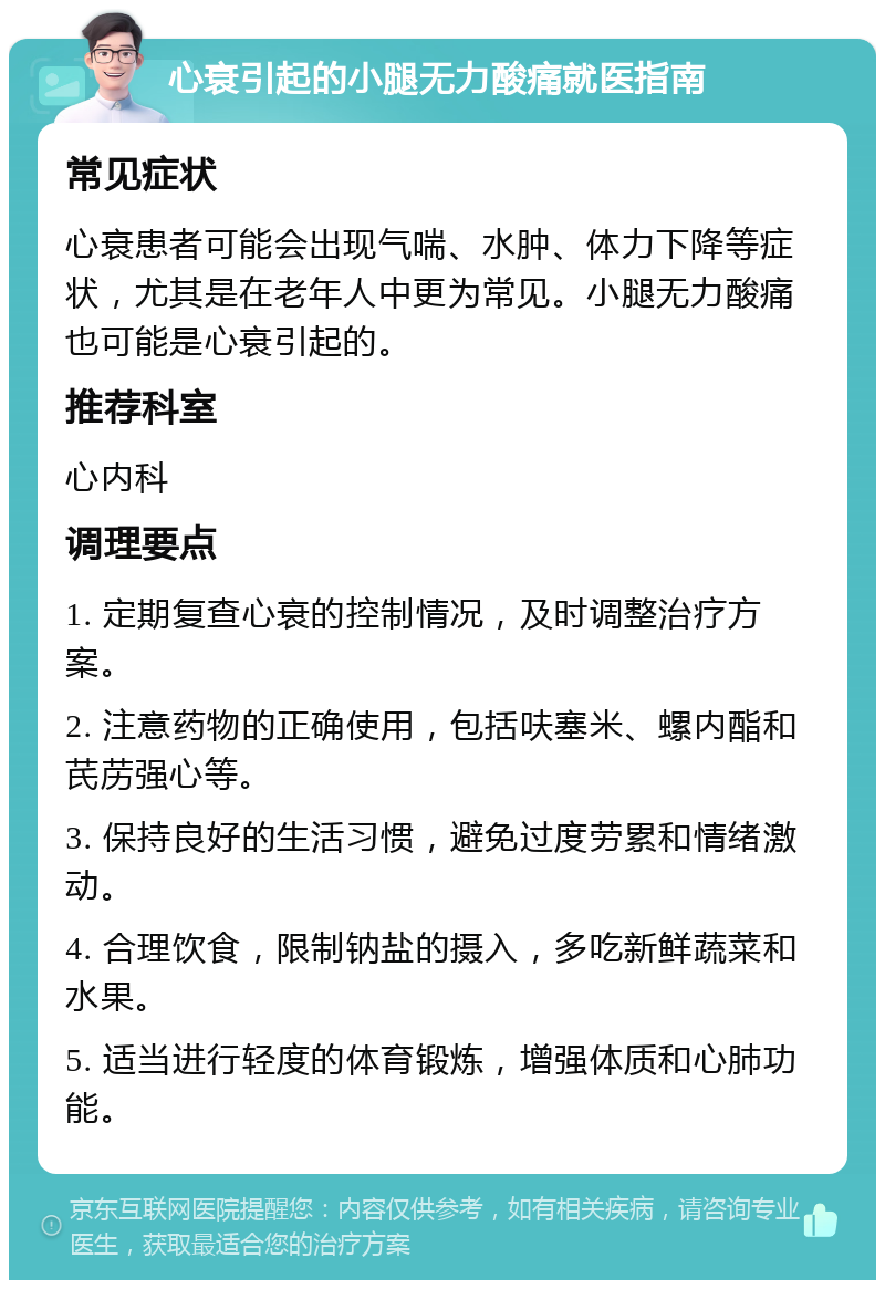 心衰引起的小腿无力酸痛就医指南 常见症状 心衰患者可能会出现气喘、水肿、体力下降等症状，尤其是在老年人中更为常见。小腿无力酸痛也可能是心衰引起的。 推荐科室 心内科 调理要点 1. 定期复查心衰的控制情况，及时调整治疗方案。 2. 注意药物的正确使用，包括呋塞米、螺内酯和芪苈强心等。 3. 保持良好的生活习惯，避免过度劳累和情绪激动。 4. 合理饮食，限制钠盐的摄入，多吃新鲜蔬菜和水果。 5. 适当进行轻度的体育锻炼，增强体质和心肺功能。