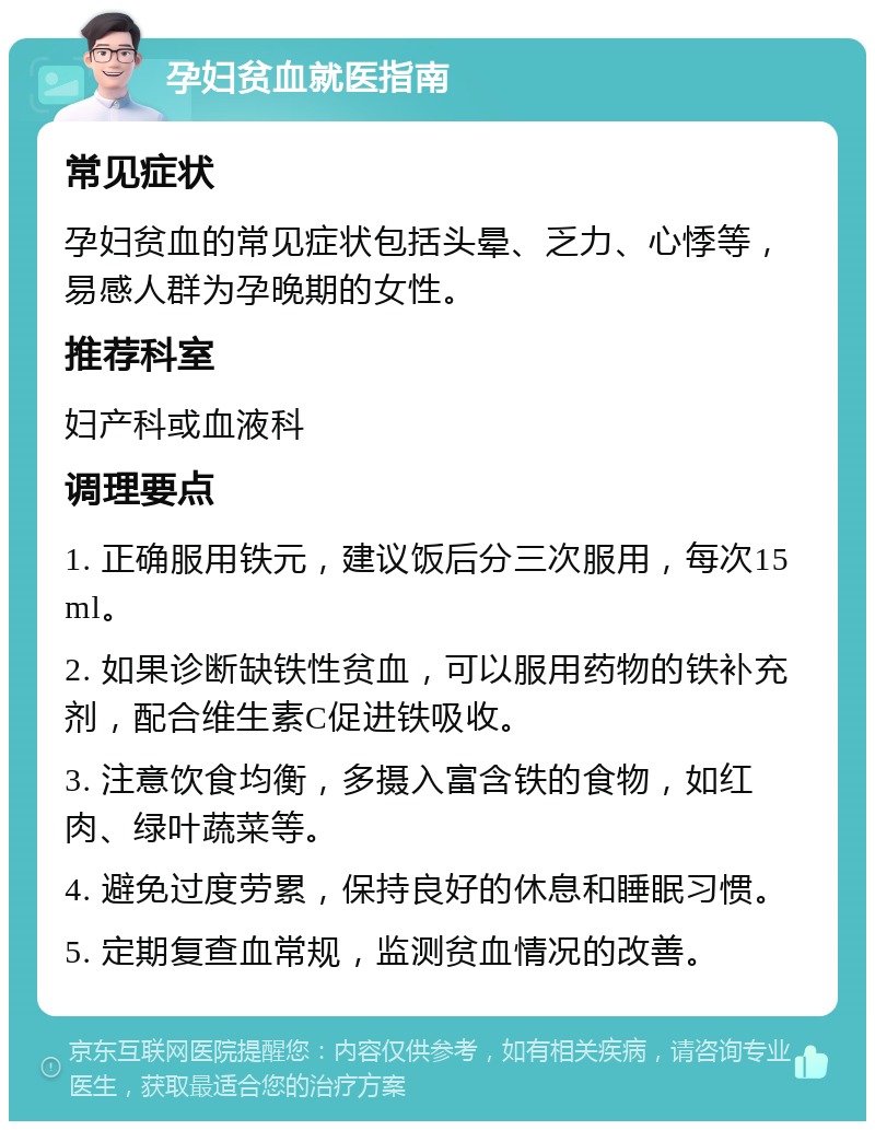 孕妇贫血就医指南 常见症状 孕妇贫血的常见症状包括头晕、乏力、心悸等，易感人群为孕晚期的女性。 推荐科室 妇产科或血液科 调理要点 1. 正确服用铁元，建议饭后分三次服用，每次15ml。 2. 如果诊断缺铁性贫血，可以服用药物的铁补充剂，配合维生素C促进铁吸收。 3. 注意饮食均衡，多摄入富含铁的食物，如红肉、绿叶蔬菜等。 4. 避免过度劳累，保持良好的休息和睡眠习惯。 5. 定期复查血常规，监测贫血情况的改善。