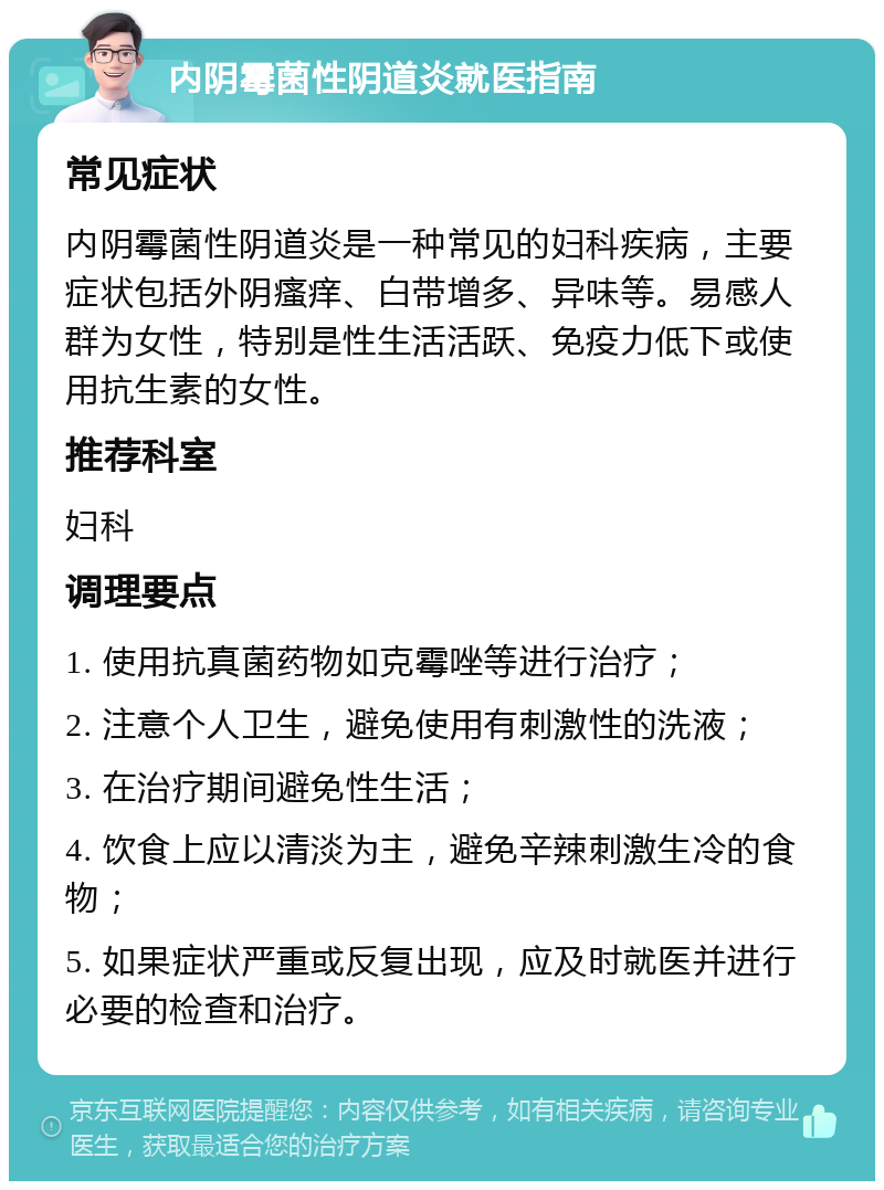 内阴霉菌性阴道炎就医指南 常见症状 内阴霉菌性阴道炎是一种常见的妇科疾病，主要症状包括外阴瘙痒、白带增多、异味等。易感人群为女性，特别是性生活活跃、免疫力低下或使用抗生素的女性。 推荐科室 妇科 调理要点 1. 使用抗真菌药物如克霉唑等进行治疗； 2. 注意个人卫生，避免使用有刺激性的洗液； 3. 在治疗期间避免性生活； 4. 饮食上应以清淡为主，避免辛辣刺激生冷的食物； 5. 如果症状严重或反复出现，应及时就医并进行必要的检查和治疗。