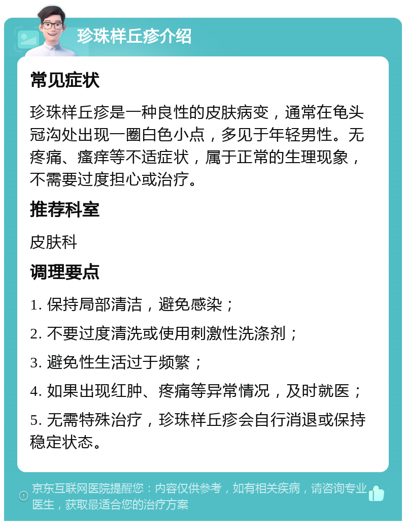 珍珠样丘疹介绍 常见症状 珍珠样丘疹是一种良性的皮肤病变，通常在龟头冠沟处出现一圈白色小点，多见于年轻男性。无疼痛、瘙痒等不适症状，属于正常的生理现象，不需要过度担心或治疗。 推荐科室 皮肤科 调理要点 1. 保持局部清洁，避免感染； 2. 不要过度清洗或使用刺激性洗涤剂； 3. 避免性生活过于频繁； 4. 如果出现红肿、疼痛等异常情况，及时就医； 5. 无需特殊治疗，珍珠样丘疹会自行消退或保持稳定状态。