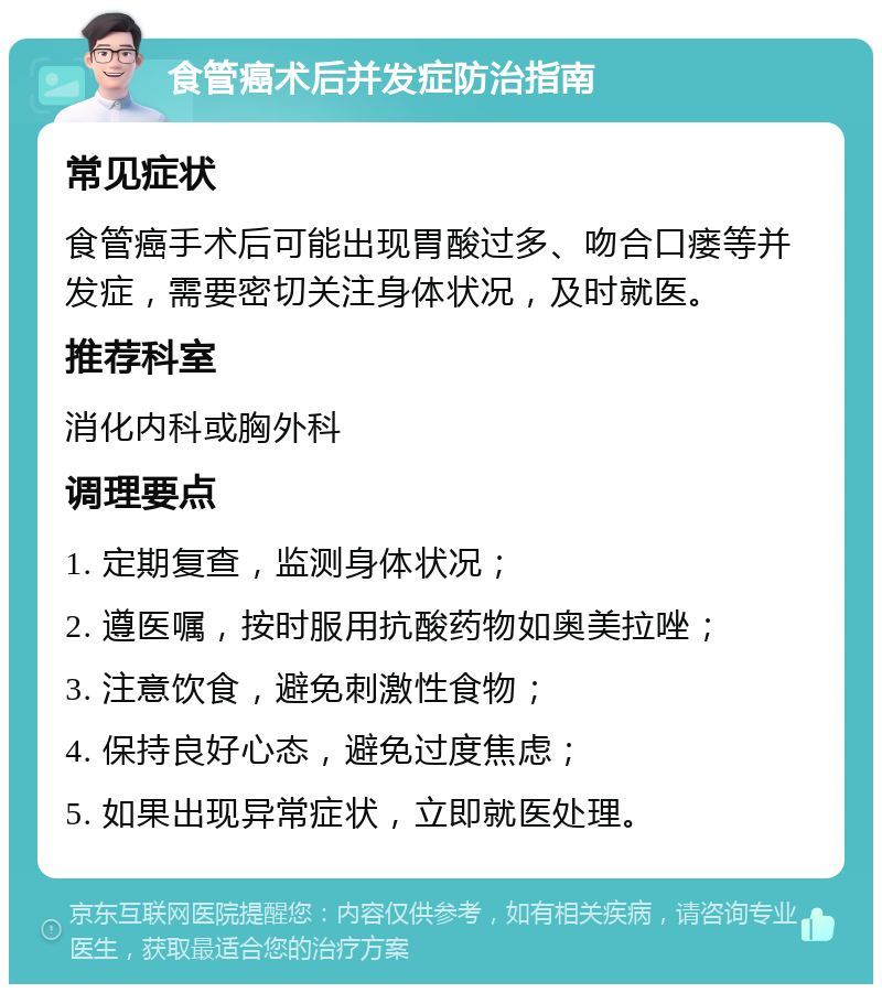 食管癌术后并发症防治指南 常见症状 食管癌手术后可能出现胃酸过多、吻合口瘘等并发症，需要密切关注身体状况，及时就医。 推荐科室 消化内科或胸外科 调理要点 1. 定期复查，监测身体状况； 2. 遵医嘱，按时服用抗酸药物如奥美拉唑； 3. 注意饮食，避免刺激性食物； 4. 保持良好心态，避免过度焦虑； 5. 如果出现异常症状，立即就医处理。